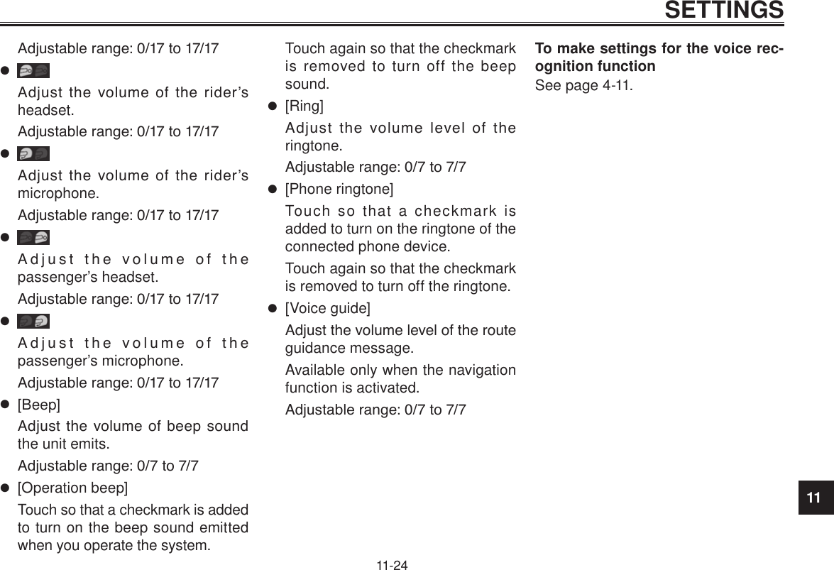 11SETTINGS11-24Adjustable range: 0/17 to 17/17Adjust  the  volume  of  the  rider’s headset.Adjustable range: 0/17 to 17/17Adjust  the  volume  of  the  rider’s microphone.Adjustable range: 0/17 to 17/17Adjust  the  volume  of  the  passenger’s headset.Adjustable range: 0/17 to 17/17Adjust  the  volume  of  the  passenger’s microphone.Adjustable range: 0/17 to 17/17 [Beep]Adjust  the  volume  of beep  sound the unit emits.Adjustable range: 0/7 to 7/7 [Operation beep]Touch so that a checkmark is added to turn on the beep sound emitted when you operate the system.Touch again so that the checkmark is removed to turn off the beep sound. [Ring]Adjust  the  volume  level  of  the ringtone.Adjustable range: 0/7 to 7/7 [Phone ringtone]Touch so that a checkmark is added to turn on the ringtone of the connected phone device.Touch again so that the checkmark is removed to turn off the ringtone. [Voice guide]Adjust the volume level of the route guidance message.Available only when the navigation function is activated.Adjustable range: 0/7 to 7/7To make settings for the voice rec-ognition functionSee page 4-11.