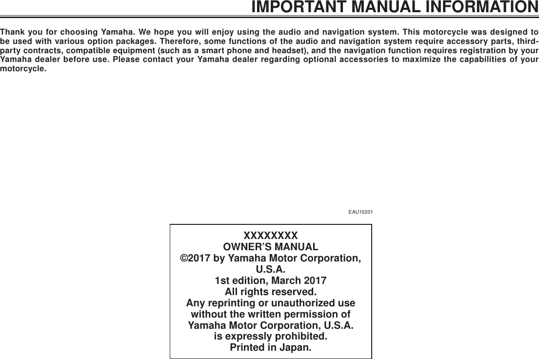 IMPORTANT MANUAL INFORMATIONXXXXXXXXOWNER’S MANUAL©2017 by Yamaha Motor Corporation, U.S.A.1st edition, March 2017All rights reserved.Any reprinting or unauthorized use without the written permission of  Yamaha Motor Corporation, U.S.A.is expressly prohibited.Printed in Japan.EAU10201Thank you for choosing Yamaha. We hope you will enjoy using the audio and navigation system. This motorcycle was designed to be used with various option packages. Therefore, some functions of the audio and navigation system require accessory parts, third-party contracts, compatible equipment (such as a smart phone and headset), and the navigation function requires registration by your Yamaha dealer before use. Please contact your Yamaha dealer regarding optional accessories to maximize the capabilities of your motorcycle.