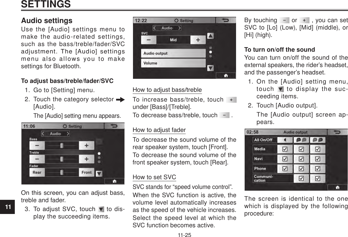 11SETTINGS11-25Audio settingsUse the [Audio] settings menu to make the audio-related settings, such as the bass/treble/fader/SVC adjustment.  The  [Audio]  settings menu also allows you to make settings for Bluetooth.To adjust bass/treble/fader/SVC1.  Go to [Setting] menu.2.  Touch the category selector   [Audio]. The [Audio] setting menu appears.On this screen, you can adjust bass, treble and fader.3.  To adjust  SVC, touch   to dis-play the succeeding items.How to adjust bass/trebleTo increase bass/treble, touch   under [Bass]/[Treble].To decrease bass/treble, touch   .How to adjust faderTo decrease the sound volume of the rear speaker system, touch [Front].To decrease the sound volume of the front speaker system, touch [Rear].How to set SVCSVC stands for “speed volume control”.When the SVC function is active, the volume level automatically increases as the speed of the vehicle increases.Select the speed level at which the SVC function becomes active.By touching   or   , you can set SVC to [Lo] (Low), [Mid] (middle), or [Hi] (high).To turn on/off the soundYou can turn on/off the sound of the external speakers, the rider’s headset, and the passenger’s headset.1.  On the [Audio] setting menu, touch   to display the suc-ceeding items.2.  Touch [Audio output].The [Audio output] screen ap-pears.The screen is identical to the one which is displayed by the following procedure: