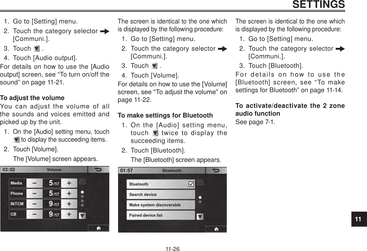 11SETTINGS11-261.  Go to [Setting] menu.2.  Touch the category selector   [Communi.].3.  Touch   .4.  Touch [Audio output].For details on how to use the [Audio output] screen, see “To turn on/off the sound” on page 11-21.To adjust the volumeYou  can  adjust  the  volume  of  all the sounds and voices emitted and picked up by the unit.1. On the [Audio] setting menu, touch  to display the succeeding items.2.  Touch [Volume].The [Volume] screen appears.The screen is identical to the one which is displayed by the following procedure:1.  Go to [Setting] menu.2.  Touch the category selector   [Communi.].3.  Touch   .4.  Touch [Volume].For details on how to use the [Volume] screen, see “To adjust the volume” on page 11-22.To make settings for Bluetooth1.  On the [Audio] setting menu, touch   twice to display the succeeding items.2.  Touch [Bluetooth].The [Bluetooth] screen appears.The screen is identical to the one which is displayed by the following procedure:1.  Go to [Setting] menu.2.  Touch the category selector   [Communi.].3.  Touch [Bluetooth].For details on how to use the [Bluetooth] screen, see “To make settings for Bluetooth” on page 11-14.To activate/deactivate the 2 zone audio functionSee page 7-1.