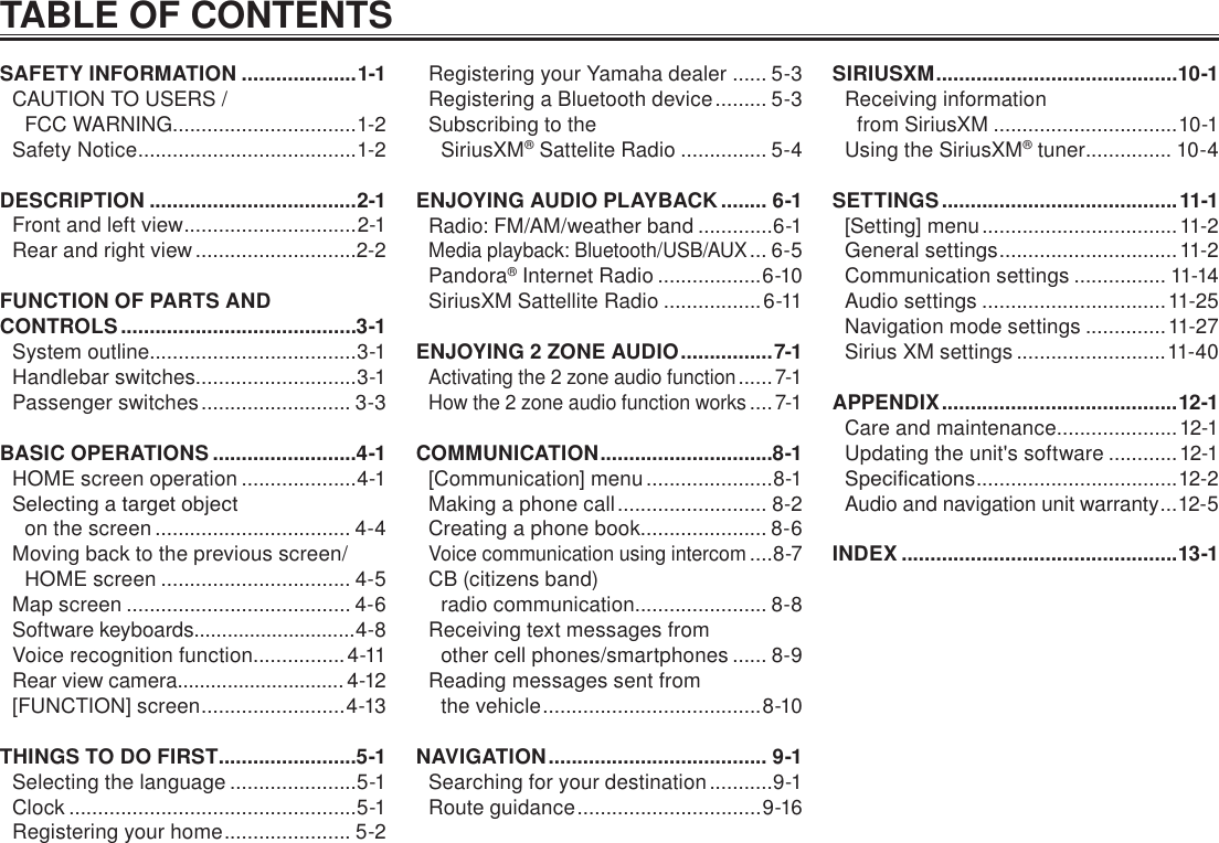 TABLE OF CONTENTSSAFETY INFORMATION ....................1-1CAUTION TO USERS /  FCC WARNING................................1-2Safety Notice ...................................... 1-2DESCRIPTION ....................................2-1Front and left view ..............................2-1Rear and right view ............................2-2FUNCTION OF PARTS AND CONTROLS .........................................3-1System outline....................................3-1Handlebar switches............................3-1Passenger switches .......................... 3-3BASIC OPERATIONS .........................4-1HOME screen operation ....................4-1Selecting a target object  on the screen .................................. 4-4Moving back to the previous screen/HOME screen ................................. 4-5Map screen ....................................... 4-6Software keyboards .............................4-8Voice recognition function................4-11Rear view camera.............................. 4-12[FUNCTION] screen ......................... 4-13THINGS TO DO FIRST ........................5-1Selecting the language ......................5-1Clock ..................................................5-1Registering your home ...................... 5-2Registering your Yamaha dealer ...... 5-3Registering a Bluetooth device ......... 5-3Subscribing to the  SiriusXM® Sattelite Radio ............... 5-4ENJOYING AUDIO PLAYBACK ........ 6-1Radio: FM/AM/weather band .............6-1Media playback: Bluetooth/USB/AUX ... 6-5Pandora® Internet Radio ..................6-10SiriusXM Sattellite Radio .................6-11ENJOYING 2 ZONE AUDIO ................ 7-1Activating the 2 zone audio function ...... 7-1How the 2 zone audio function works ....7-1COMMUNICATION ..............................8-1[Communication] menu ......................8-1Making a phone call .......................... 8-2Creating a phone book ...................... 8-6Voice communication using intercom ....8-7CB (citizens band)  radio communication....................... 8-8Receiving text messages from  other cell phones/smartphones ...... 8-9Reading messages sent from  the vehicle ...................................... 8-10NAVIGATION ...................................... 9-1Searching for your destination ...........9-1Route guidance ................................ 9-16SIRIUSXM ..........................................10-1Receiving information  from SiriusXM ................................10-1Using the SiriusXM® tuner ............... 10-4SETTINGS .........................................11-1[Setting] menu .................................. 11-2General settings ...............................11-2Communication settings ................ 11-14Audio settings ................................11-25Navigation mode settings ..............11-27Sirius XM settings ..........................11-40APPENDIX ......................................... 12-1Care and maintenance .....................12-1Updating the unit&apos;s software ............12-1Specications ................................... 12-2Audio and navigation unit warranty ...12-5INDEX ................................................13-1