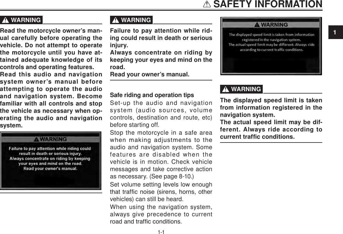 1 SAFETY INFORMATION1-1SAFETY INFORMATION  WARNINGRead the motorcycle owner’s man-ual carefully before operating the vehicle. Do not attempt to operate the motorcycle until you have at-tained adequate knowledge of its controls and operating features.Read this audio and navigation system owner’s manual before attempting to operate the audio and navigation system. Become familiar with all controls and stop the vehicle as necessary when op-erating the audio and navigation system.   WARNINGFailure to pay attention while rid-ing could result in death or serious injury.Always concentrate on riding by keeping your eyes and mind on the road.Read your owner’s manual.Safe riding and operation tipsSet-up the audio and navigation system (audio sources, volume controls, destination and route, etc) before starting off.Stop the motorcycle in a safe area when  making  adjustments  to  the audio and navigation system. Some features are disabled when the vehicle is in motion. Check vehicle messages and take corrective action as necessary. (See page 8-10.)Set volume setting levels low enough that trafc noise (sirens, horns, other vehicles) can still be heard.When using the navigation system, always give precedence to current road and trafc conditions.  WARNINGThe displayed speed limit is taken from information registered in the navigation system. The actual speed limit may be dif-ferent. Always ride according to current trafc conditions.