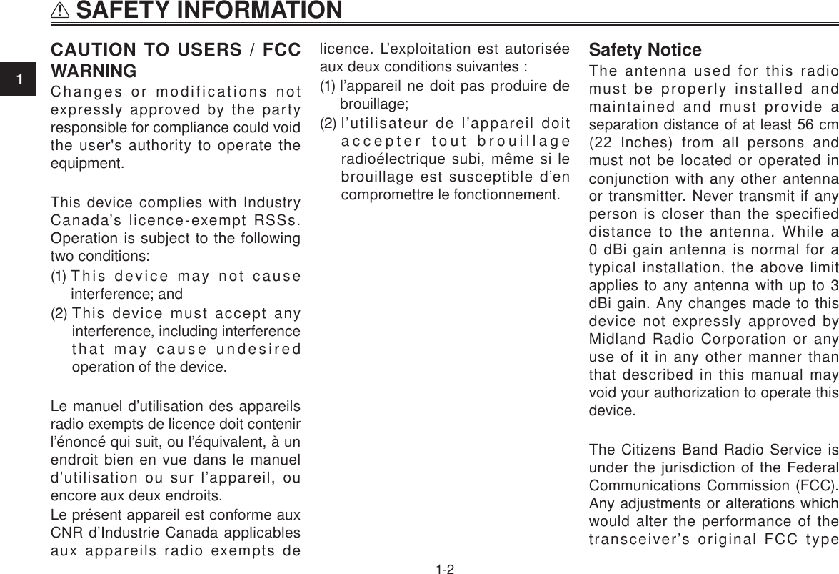 1 SAFETY INFORMATION1-2CAUTION TO USERS / FCC WARNINGChanges or modifications not expressly approved by the party responsible for compliance could void the user&apos;s authority to operate the equipment.This device complies with Industry Canada’s licence-exempt RSSs. Operation is subject to the following two conditions:(1)  This device may not cause interference; and(2)  This device must accept any interference, including interference that may cause undesired operation of the device.Le manuel d’utilisation des appareils radio exempts de licence doit contenir l’énoncé qui suit, ou l’équivalent, à un endroit bien en vue dans le manuel d’utilisation ou sur l’appareil, ou encore aux deux endroits.Le présent appareil est conforme aux CNR d’Industrie Canada applicables aux appareils radio exempts de licence. L’exploitation est autorisée aux deux conditions suivantes :(1)  l’appareil ne doit pas produire de brouillage;(2)  l’utilisateur de l’appareil doit accepter tout brouillage radioélectrique subi, même si le brouillage est susceptible d’en compromettre le fonctionnement.Safety NoticeThe antenna used for this radio must be properly installed and maintained and must provide a separation distance of at least 56 cm (22  Inches) from  all  persons and must not be located or operated in conjunction with any other antenna or transmitter. Never transmit if any person is closer than the specified distance to the antenna. While a 0 dBi gain antenna is normal for a typical installation, the above limit applies to any antenna with up to 3 dBi gain. Any changes made to this device not expressly approved by Midland Radio Corporation or any use of it in any other manner than that described in this manual may void your authorization to operate this device.The Citizens Band Radio Service is under  the  jurisdiction of the Federal Communications Commission (FCC). Any adjustments or alterations which would alter the performance of the transceiver’s original FCC type 