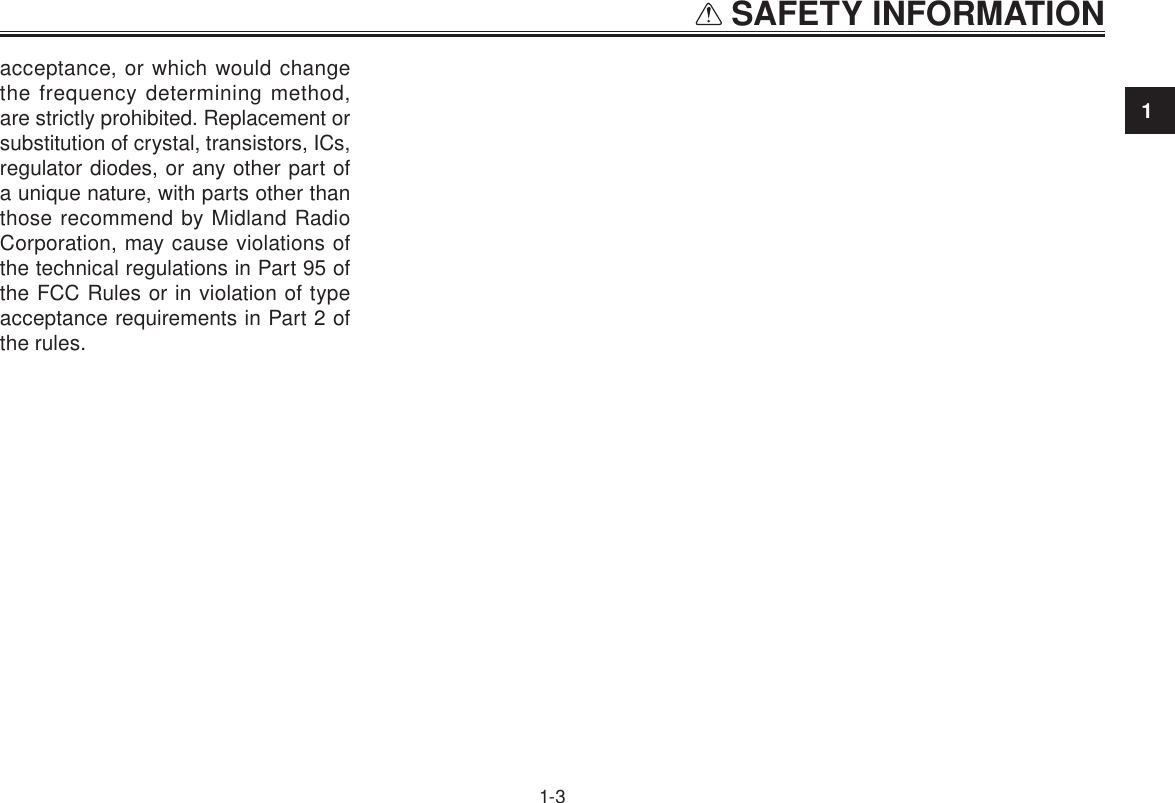 1 SAFETY INFORMATION1-3acceptance, or which would change the frequency determining method, are strictly prohibited. Replacement or substitution of crystal, transistors, ICs, regulator diodes, or any other part of a unique nature, with parts other than those recommend by Midland Radio Corporation, may cause violations of the technical regulations in Part 95 of the FCC Rules or in violation of type acceptance requirements in Part 2 of the rules.