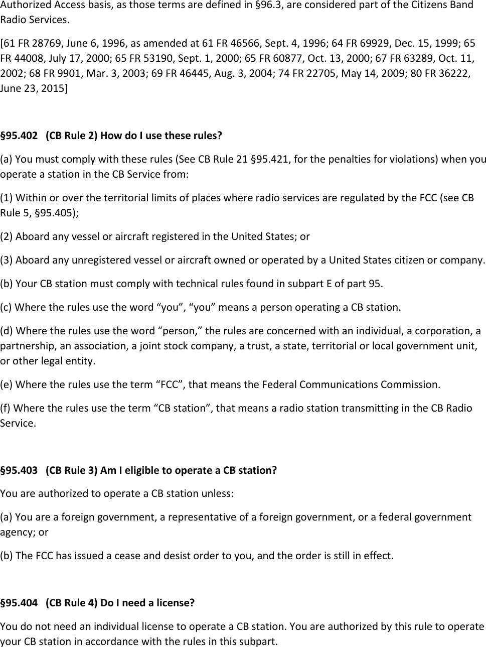 Authorized Access basis, as those terms are defined in §96.3, are considered part of the Citizens Band Radio Services. [61 FR 28769, June 6, 1996, as amended at 61 FR 46566, Sept. 4, 1996; 64 FR 69929, Dec. 15, 1999; 65 FR 44008, July 17, 2000; 65 FR 53190, Sept. 1, 2000; 65 FR 60877, Oct. 13, 2000; 67 FR 63289, Oct. 11, 2002; 68 FR 9901, Mar. 3, 2003; 69 FR 46445, Aug. 3, 2004; 74 FR 22705, May 14, 2009; 80 FR 36222, June 23, 2015]  §95.402   (CB Rule 2) How do I use these rules? (a) You must comply with these rules (See CB Rule 21 §95.421, for the penalties for violations) when you operate a station in the CB Service from: (1) Within or over the territorial limits of places where radio services are regulated by the FCC (see CB Rule 5, §95.405); (2) Aboard any vessel or aircraft registered in the United States; or (3) Aboard any unregistered vessel or aircraft owned or operated by a United States citizen or company. (b) Your CB station must comply with technical rules found in subpart E of part 95. (c) Where the rules use the word “you”, “you” means a person operating a CB station. (d) Where the rules use the word “person,” the rules are concerned with an individual, a corporation, a partnership, an association, a joint stock company, a trust, a state, territorial or local government unit, or other legal entity. (e) Where the rules use the term “FCC”, that means the Federal Communications Commission. (f) Where the rules use the term “CB station”, that means a radio station transmitting in the CB Radio Service.  §95.403   (CB Rule 3) Am I eligible to operate a CB station? You are authorized to operate a CB station unless: (a) You are a foreign government, a representative of a foreign government, or a federal government agency; or (b) The FCC has issued a cease and desist order to you, and the order is still in effect.  §95.404   (CB Rule 4) Do I need a license? You do not need an individual license to operate a CB station. You are authorized by this rule to operate your CB station in accordance with the rules in this subpart.  