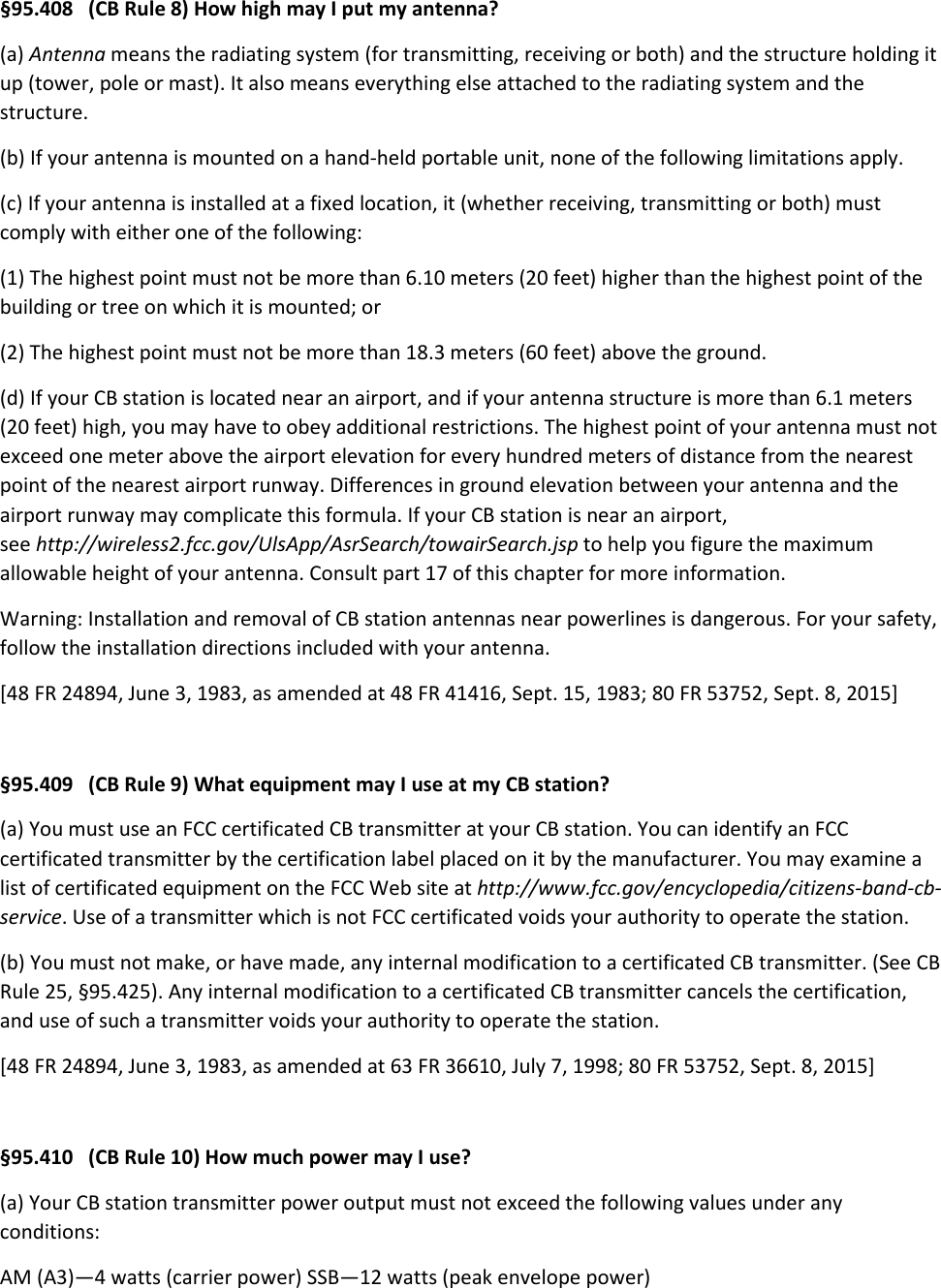 §95.408   (CB Rule 8) How high may I put my antenna? (a) Antenna means the radiating system (for transmitting, receiving or both) and the structure holding it up (tower, pole or mast). It also means everything else attached to the radiating system and the structure. (b) If your antenna is mounted on a hand-held portable unit, none of the following limitations apply. (c) If your antenna is installed at a fixed location, it (whether receiving, transmitting or both) must comply with either one of the following: (1) The highest point must not be more than 6.10 meters (20 feet) higher than the highest point of the building or tree on which it is mounted; or (2) The highest point must not be more than 18.3 meters (60 feet) above the ground. (d) If your CB station is located near an airport, and if your antenna structure is more than 6.1 meters (20 feet) high, you may have to obey additional restrictions. The highest point of your antenna must not exceed one meter above the airport elevation for every hundred meters of distance from the nearest point of the nearest airport runway. Differences in ground elevation between your antenna and the airport runway may complicate this formula. If your CB station is near an airport, see http://wireless2.fcc.gov/UlsApp/AsrSearch/towairSearch.jsp to help you figure the maximum allowable height of your antenna. Consult part 17 of this chapter for more information. Warning: Installation and removal of CB station antennas near powerlines is dangerous. For your safety, follow the installation directions included with your antenna. [48 FR 24894, June 3, 1983, as amended at 48 FR 41416, Sept. 15, 1983; 80 FR 53752, Sept. 8, 2015]  §95.409   (CB Rule 9) What equipment may I use at my CB station? (a) You must use an FCC certificated CB transmitter at your CB station. You can identify an FCC certificated transmitter by the certification label placed on it by the manufacturer. You may examine a list of certificated equipment on the FCC Web site at http://www.fcc.gov/encyclopedia/citizens-band-cb-service. Use of a transmitter which is not FCC certificated voids your authority to operate the station. (b) You must not make, or have made, any internal modification to a certificated CB transmitter. (See CB Rule 25, §95.425). Any internal modification to a certificated CB transmitter cancels the certification, and use of such a transmitter voids your authority to operate the station. [48 FR 24894, June 3, 1983, as amended at 63 FR 36610, July 7, 1998; 80 FR 53752, Sept. 8, 2015]  §95.410   (CB Rule 10) How much power may I use? (a) Your CB station transmitter power output must not exceed the following values under any conditions: AM (A3)—4 watts (carrier power) SSB—12 watts (peak envelope power) 