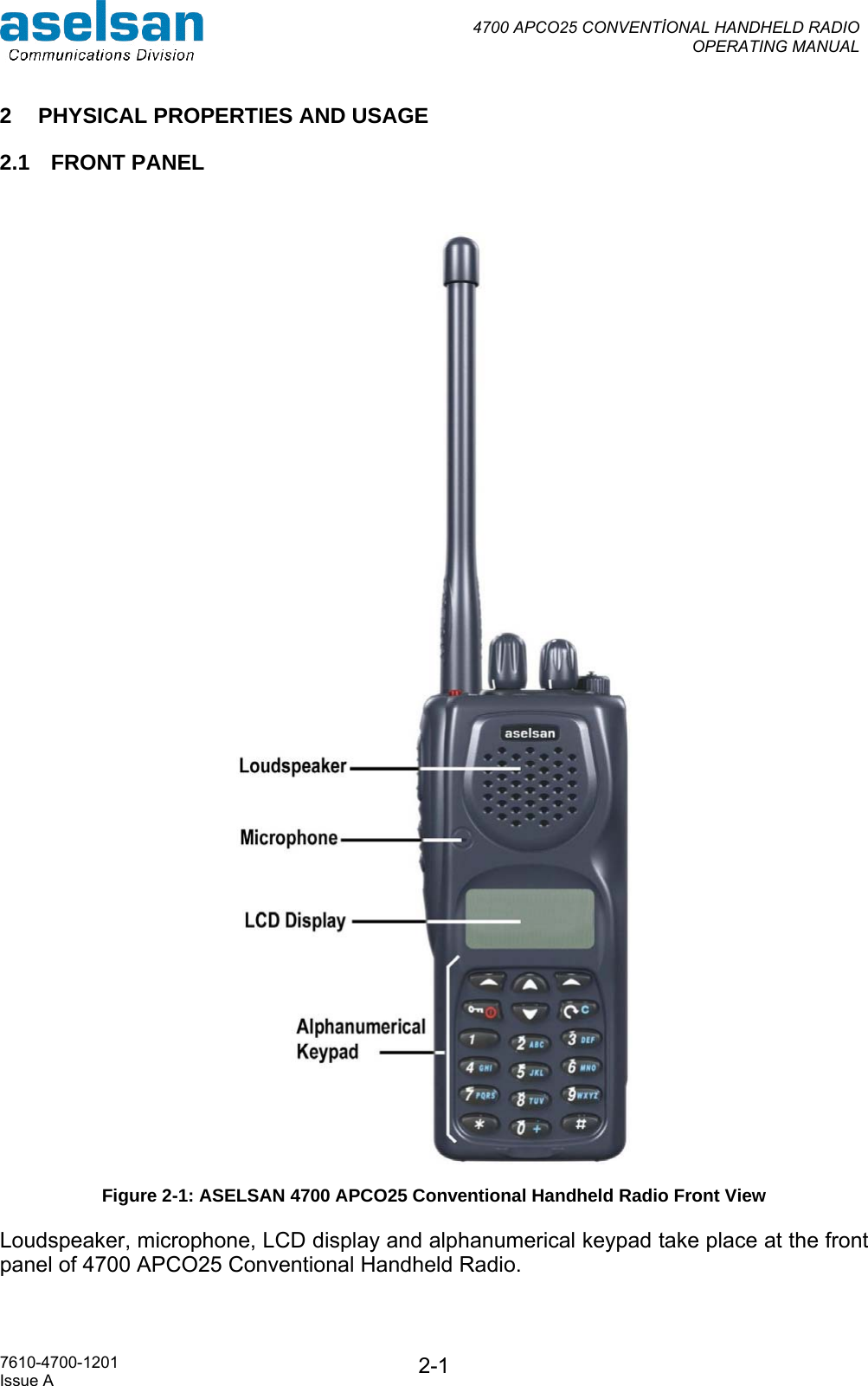  4700 APCO25 CONVENTİONAL HANDHELD RADIO  OPERATING MANUAL   7610-4700-1201 Issue A  2-12  PHYSICAL PROPERTIES AND USAGE 2.1 FRONT PANEL   Figure 2-1: ASELSAN 4700 APCO25 Conventional Handheld Radio Front View Loudspeaker, microphone, LCD display and alphanumerical keypad take place at the front panel of 4700 APCO25 Conventional Handheld Radio.  