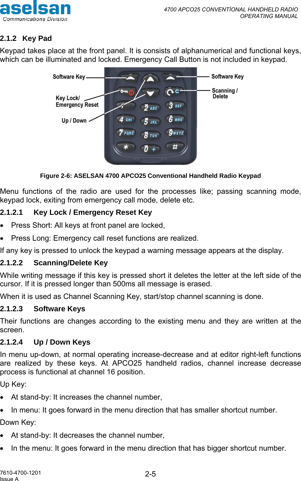  4700 APCO25 CONVENTİONAL HANDHELD RADIO  OPERATING MANUAL   7610-4700-1201 Issue A  2-52.1.2 Key Pad Keypad takes place at the front panel. It is consists of alphanumerical and functional keys, which can be illuminated and locked. Emergency Call Button is not included in keypad.  Figure 2-6: ASELSAN 4700 APCO25 Conventional Handheld Radio Keypad Menu functions of the radio are used for the processes like; passing scanning mode, keypad lock, exiting from emergency call mode, delete etc. 2.1.2.1  Key Lock / Emergency Reset Key •  Press Short: All keys at front panel are locked, •  Press Long: Emergency call reset functions are realized. If any key is pressed to unlock the keypad a warning message appears at the display. 2.1.2.2 Scanning/Delete Key While writing message if this key is pressed short it deletes the letter at the left side of the cursor. If it is pressed longer than 500ms all message is erased.  When it is used as Channel Scanning Key, start/stop channel scanning is done. 2.1.2.3 Software Keys  Their functions are changes according to the existing menu and they are written at the screen. 2.1.2.4  Up / Down Keys In menu up-down, at normal operating increase-decrease and at editor right-left functions are realized by these keys. At APCO25 handheld radios, channel increase decrease process is functional at channel 16 position.  Up Key:  •  At stand-by: It increases the channel number, •  In menu: It goes forward in the menu direction that has smaller shortcut number. Down Key:  •  At stand-by: It decreases the channel number, •  In the menu: It goes forward in the menu direction that has bigger shortcut number. 