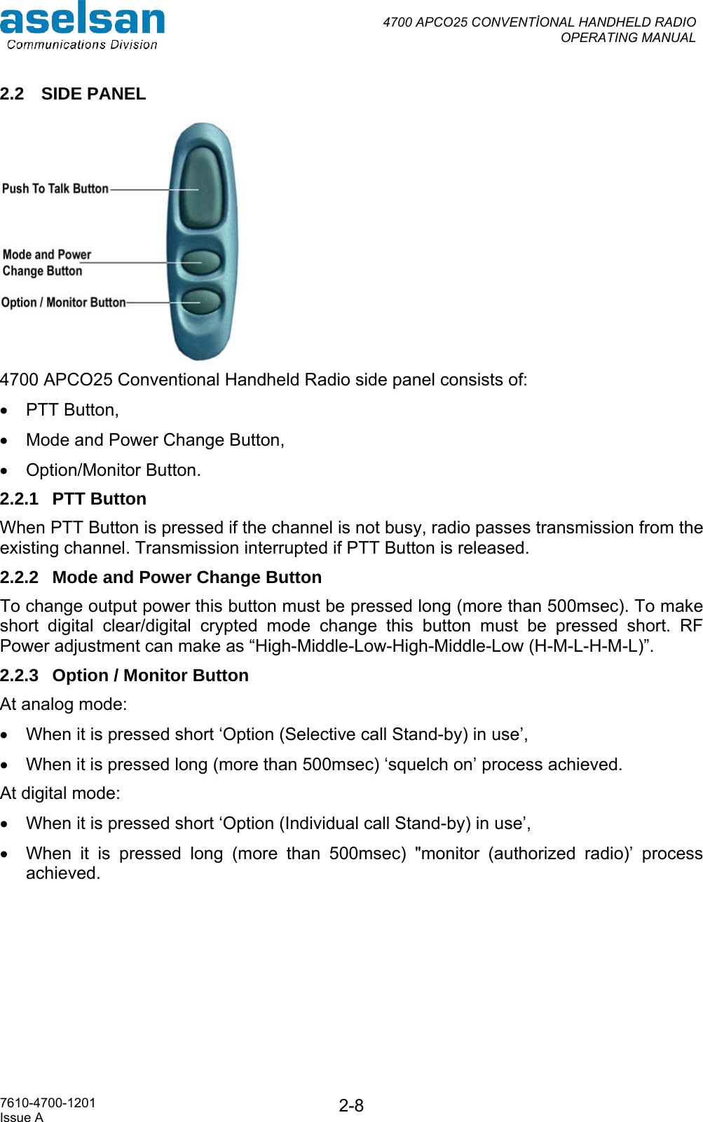  4700 APCO25 CONVENTİONAL HANDHELD RADIO  OPERATING MANUAL   7610-4700-1201 Issue A  2-82.2 SIDE PANEL  4700 APCO25 Conventional Handheld Radio side panel consists of: •  PTT Button,  •  Mode and Power Change Button, •  Option/Monitor Button. 2.2.1 PTT Button When PTT Button is pressed if the channel is not busy, radio passes transmission from the existing channel. Transmission interrupted if PTT Button is released.  2.2.2  Mode and Power Change Button To change output power this button must be pressed long (more than 500msec). To make short digital clear/digital crypted mode change this button must be pressed short. RF Power adjustment can make as “High-Middle-Low-High-Middle-Low (H-M-L-H-M-L)”. 2.2.3  Option / Monitor Button  At analog mode: •  When it is pressed short ‘Option (Selective call Stand-by) in use’, •  When it is pressed long (more than 500msec) ‘squelch on’ process achieved. At digital mode:  •  When it is pressed short ‘Option (Individual call Stand-by) in use’, •  When it is pressed long (more than 500msec) &quot;monitor (authorized radio)’ process achieved.  