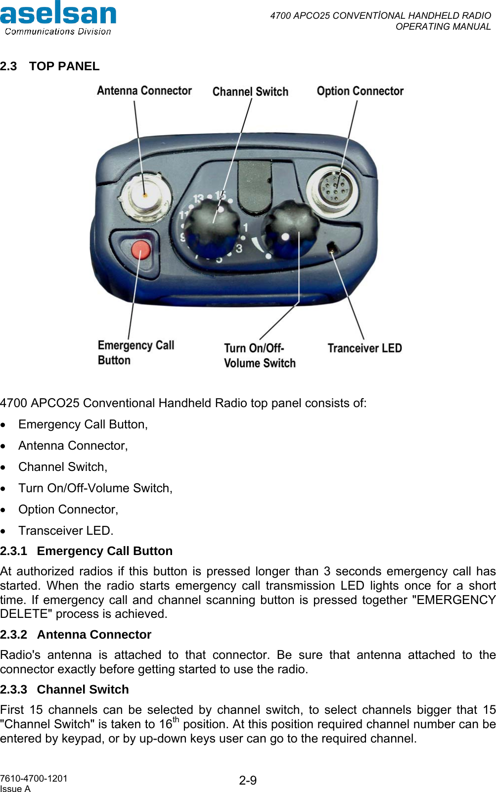  4700 APCO25 CONVENTİONAL HANDHELD RADIO  OPERATING MANUAL   7610-4700-1201 Issue A  2-92.3 TOP PANEL   4700 APCO25 Conventional Handheld Radio top panel consists of: •  Emergency Call Button,  •  Antenna Connector,  •  Channel Switch,  •  Turn On/Off-Volume Switch, •  Option Connector, •  Transceiver LED. 2.3.1  Emergency Call Button At authorized radios if this button is pressed longer than 3 seconds emergency call has started. When the radio starts emergency call transmission LED lights once for a short time. If emergency call and channel scanning button is pressed together &quot;EMERGENCY DELETE&quot; process is achieved.  2.3.2 Antenna Connector Radio&apos;s antenna is attached to that connector. Be sure that antenna attached to the connector exactly before getting started to use the radio. 2.3.3 Channel Switch First 15 channels can be selected by channel switch, to select channels bigger that 15 &quot;Channel Switch&quot; is taken to 16th position. At this position required channel number can be entered by keypad, or by up-down keys user can go to the required channel. 
