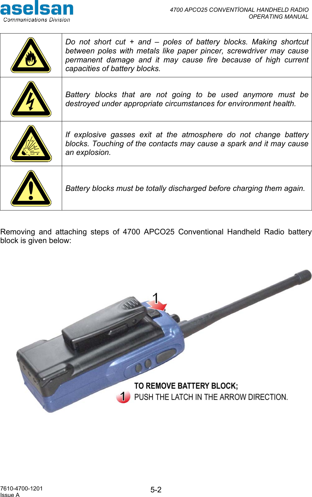  4700 APCO25 CONVENTİONAL HANDHELD RADIO  OPERATING MANUAL   7610-4700-1201 Issue A  5-2 Do not short cut + and – poles of battery blocks. Making shortcut between poles with metals like paper pincer, screwdriver may cause permanent damage and it may cause fire because of high current capacities of battery blocks.  Battery blocks that are not going to be used anymore must be destroyed under appropriate circumstances for environment health.  If explosive gasses exit at the atmosphere do not change battery blocks. Touching of the contacts may cause a spark and it may cause an explosion.  Battery blocks must be totally discharged before charging them again.   Removing and attaching steps of 4700 APCO25 Conventional Handheld Radio battery block is given below:    
