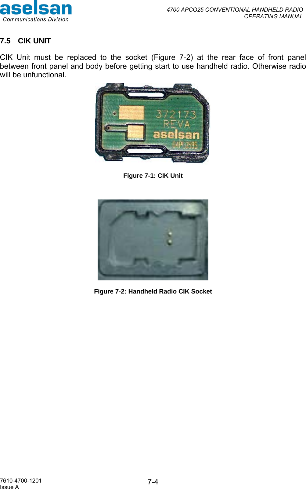  4700 APCO25 CONVENTİONAL HANDHELD RADIO  OPERATING MANUAL   7610-4700-1201 Issue A  7-47.5 CIK UNIT CIK Unit must be replaced to the socket (Figure 7-2) at the rear face of front panel between front panel and body before getting start to use handheld radio. Otherwise radio will be unfunctional.   Figure 7-1: CIK Unit   Figure 7-2: Handheld Radio CIK Socket 