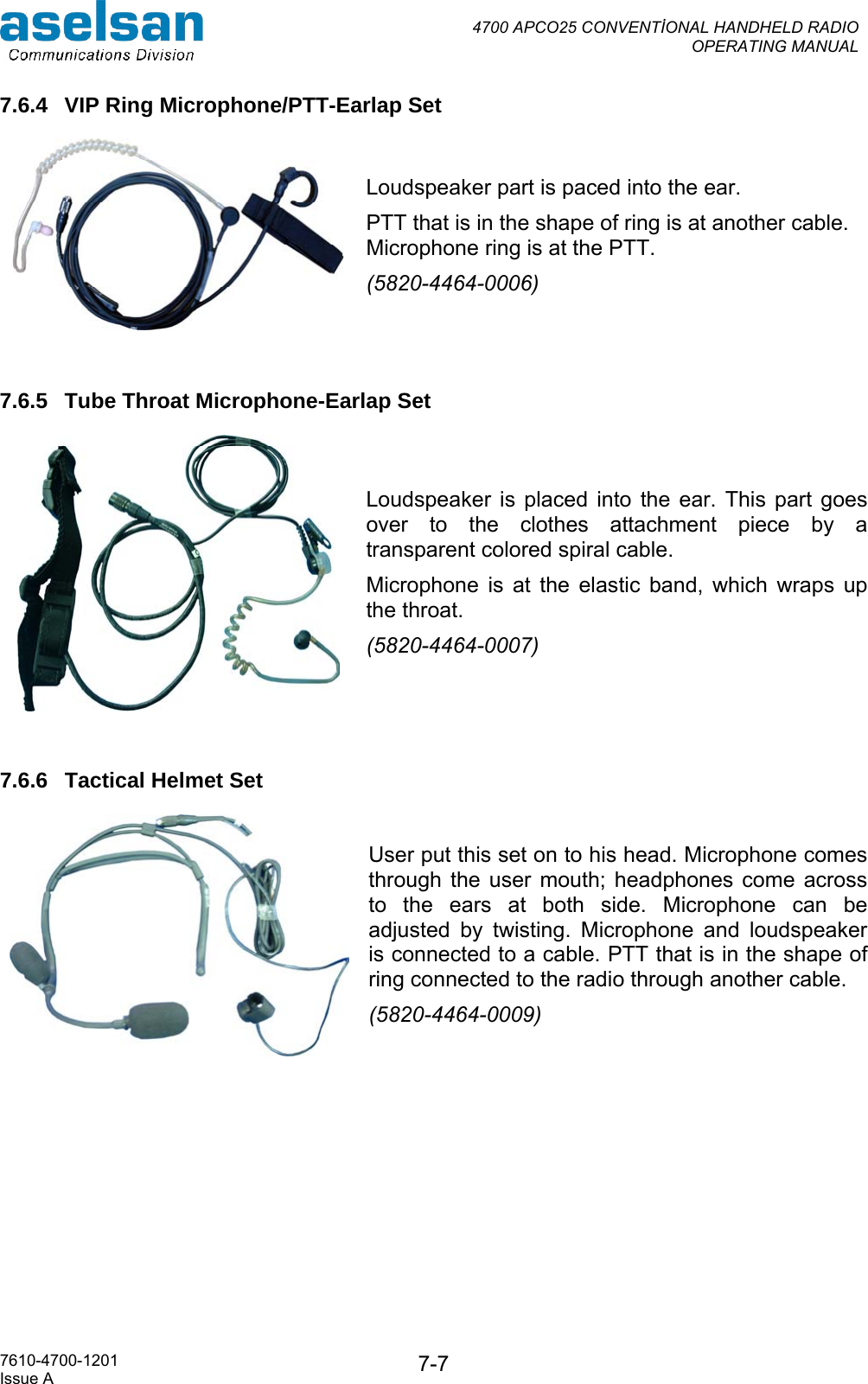  4700 APCO25 CONVENTİONAL HANDHELD RADIO  OPERATING MANUAL   7610-4700-1201 Issue A  7-77.6.4  VIP Ring Microphone/PTT-Earlap Set    Loudspeaker part is paced into the ear. PTT that is in the shape of ring is at another cable. Microphone ring is at the PTT. (5820-4464-0006)   7.6.5  Tube Throat Microphone-Earlap Set   Loudspeaker is placed into the ear. This part goes over to the clothes attachment piece by a transparent colored spiral cable.  Microphone is at the elastic band, which wraps up the throat. (5820-4464-0007)  7.6.6  Tactical Helmet Set User put this set on to his head. Microphone comes through the user mouth; headphones come across to the ears at both side. Microphone can be adjusted by twisting. Microphone and loudspeaker is connected to a cable. PTT that is in the shape of ring connected to the radio through another cable. (5820-4464-0009)         