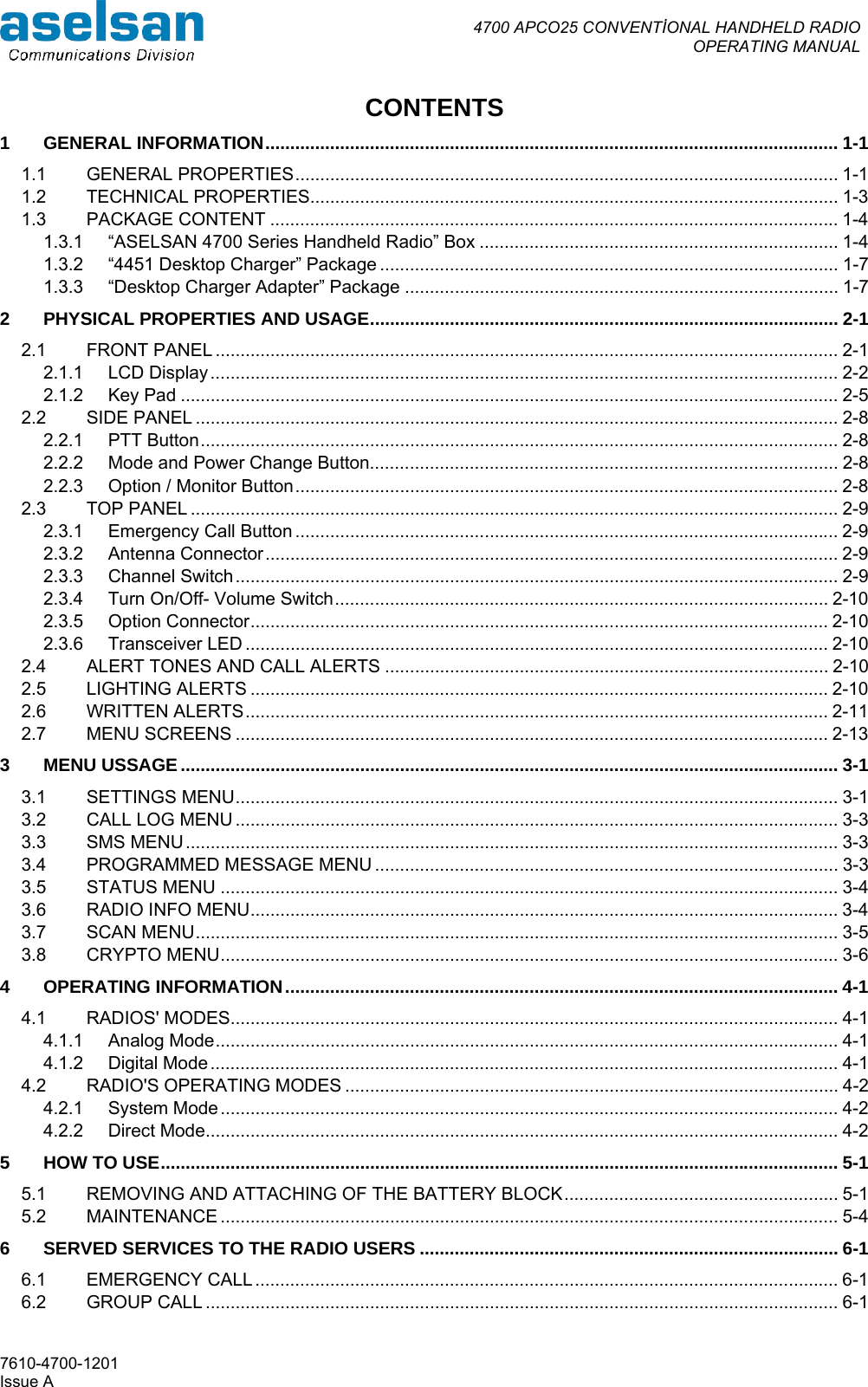  4700 APCO25 CONVENTİONAL HANDHELD RADIO  OPERATING MANUAL   7610-4700-1201 Issue A CONTENTS 1 GENERAL INFORMATION................................................................................................................... 1-1 1.1 GENERAL PROPERTIES............................................................................................................. 1-1 1.2 TECHNICAL PROPERTIES.......................................................................................................... 1-3 1.3 PACKAGE CONTENT .................................................................................................................. 1-4 1.3.1 “ASELSAN 4700 Series Handheld Radio” Box ........................................................................ 1-4 1.3.2 “4451 Desktop Charger” Package ............................................................................................ 1-7 1.3.3 “Desktop Charger Adapter” Package ....................................................................................... 1-7 2 PHYSICAL PROPERTIES AND USAGE.............................................................................................. 2-1 2.1 FRONT PANEL ............................................................................................................................. 2-1 2.1.1 LCD Display.............................................................................................................................. 2-2 2.1.2 Key Pad .................................................................................................................................... 2-5 2.2 SIDE PANEL ................................................................................................................................. 2-8 2.2.1 PTT Button................................................................................................................................ 2-8 2.2.2 Mode and Power Change Button.............................................................................................. 2-8 2.2.3 Option / Monitor Button............................................................................................................. 2-8 2.3 TOP PANEL .................................................................................................................................. 2-9 2.3.1 Emergency Call Button ............................................................................................................. 2-9 2.3.2 Antenna Connector................................................................................................................... 2-9 2.3.3 Channel Switch......................................................................................................................... 2-9 2.3.4 Turn On/Off- Volume Switch................................................................................................... 2-10 2.3.5 Option Connector.................................................................................................................... 2-10 2.3.6 Transceiver LED ..................................................................................................................... 2-10 2.4 ALERT TONES AND CALL ALERTS ......................................................................................... 2-10 2.5 LIGHTING ALERTS .................................................................................................................... 2-10 2.6 WRITTEN ALERTS..................................................................................................................... 2-11 2.7 MENU SCREENS ....................................................................................................................... 2-13 3 MENU USSAGE.................................................................................................................................... 3-1 3.1 SETTINGS MENU......................................................................................................................... 3-1 3.2 CALL LOG MENU ......................................................................................................................... 3-3 3.3 SMS MENU................................................................................................................................... 3-3 3.4 PROGRAMMED MESSAGE MENU ............................................................................................. 3-3 3.5 STATUS MENU ............................................................................................................................ 3-4 3.6 RADIO INFO MENU...................................................................................................................... 3-4 3.7 SCAN MENU................................................................................................................................. 3-5 3.8 CRYPTO MENU............................................................................................................................ 3-6 4 OPERATING INFORMATION............................................................................................................... 4-1 4.1 RADIOS&apos; MODES.......................................................................................................................... 4-1 4.1.1 Analog Mode............................................................................................................................. 4-1 4.1.2 Digital Mode.............................................................................................................................. 4-1 4.2 RADIO&apos;S OPERATING MODES ................................................................................................... 4-2 4.2.1 System Mode............................................................................................................................ 4-2 4.2.2 Direct Mode............................................................................................................................... 4-2 5 HOW TO USE........................................................................................................................................ 5-1 5.1 REMOVING AND ATTACHING OF THE BATTERY BLOCK....................................................... 5-1 5.2 MAINTENANCE ............................................................................................................................ 5-4 6 SERVED SERVICES TO THE RADIO USERS .................................................................................... 6-1 6.1 EMERGENCY CALL ..................................................................................................................... 6-1 6.2 GROUP CALL ............................................................................................................................... 6-1 