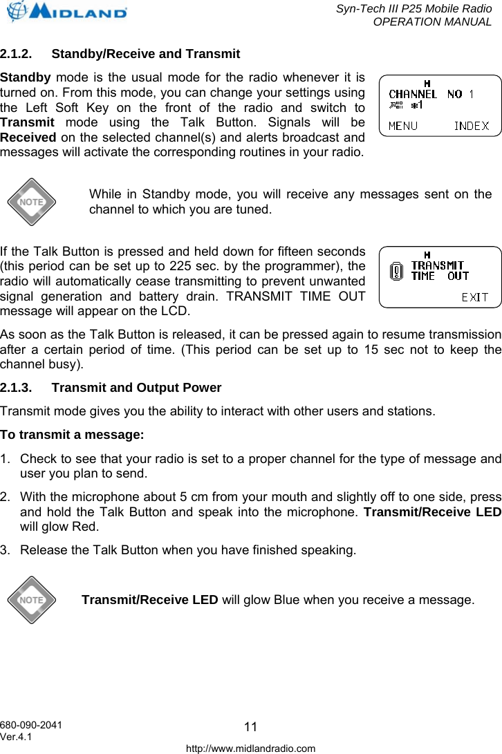  Syn-Tech III P25 Mobile Radio OPERATION MANUAL  680-090-2041  112.1.2. Standby/Receive and Transmit Standby mode is the usual mode for the radio whenever it is turned on. From this mode, you can change your settings using the Left Soft Key on the front of the radio and switch to Transmit mode using the Talk Button. Signals will be Received on the selected channel(s) and alerts broadcast and messages will activate the corresponding routines in your radio.  While in Standby mode, you will receive any messages sent on the channel to which you are tuned. If the Talk Button is pressed and held down for fifteen seconds (this period can be set up to 225 sec. by the programmer), the radio will automatically cease transmitting to prevent unwanted signal generation and battery drain. TRANSMIT TIME OUT message will appear on the LCD. As soon as the Talk Button is released, it can be pressed again to resume transmission after a certain period of time. (This period can be set up to 15 sec not to keep the channel busy). 2.1.3.  Transmit and Output Power Transmit mode gives you the ability to interact with other users and stations.  To transmit a message: 1.  Check to see that your radio is set to a proper channel for the type of message and user you plan to send. 2.  With the microphone about 5 cm from your mouth and slightly off to one side, press and hold the Talk Button and speak into the microphone. Transmit/Receive LED will glow Red. 3.  Release the Talk Button when you have finished speaking.  Transmit/Receive LED will glow Blue when you receive a message.  Ver.4.1 http://www.midlandradio.com 