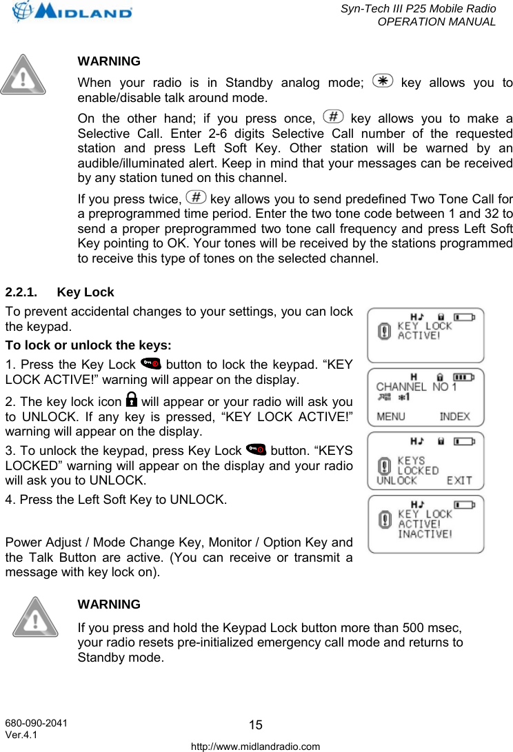  Syn-Tech III P25 Mobile Radio OPERATION MANUAL  680-090-2041  15  WARNING When your radio is in Standby analog mode;   key allows you to enable/disable talk around mode.  On the other hand; if you press once,   key allows you to make a Selective Call. Enter 2-6 digits Selective Call number of the requested station and press Left Soft Key. Other station will be warned by an audible/illuminated alert. Keep in mind that your messages can be received by any station tuned on this channel.  If you press twice,   key allows you to send predefined Two Tone Call for a preprogrammed time period. Enter the two tone code between 1 and 32 to send a proper preprogrammed two tone call frequency and press Left Soft Key pointing to OK. Your tones will be received by the stations programmed to receive this type of tones on the selected channel.  2.2.1. Key Lock To prevent accidental changes to your settings, you can lock the keypad.  To lock or unlock the keys: 1. Press the Key Lock   button to lock the keypad. “KEY LOCK ACTIVE!” warning will appear on the display. 2. The key lock icon   will appear or your radio will ask you to UNLOCK. If any key is pressed, “KEY LOCK ACTIVE!” warning will appear on the display. 3. To unlock the keypad, press Key Lock   button. “KEYS LOCKED” warning will appear on the display and your radio will ask you to UNLOCK.  4. Press the Left Soft Key to UNLOCK.  Power Adjust / Mode Change Key, Monitor / Option Key and the Talk Button are active. (You can receive or transmit a message with key lock on).  WARNING If you press and hold the Keypad Lock button more than 500 msec, your radio resets pre-initialized emergency call mode and returns to Standby mode.  Ver.4.1 http://www.midlandradio.com 