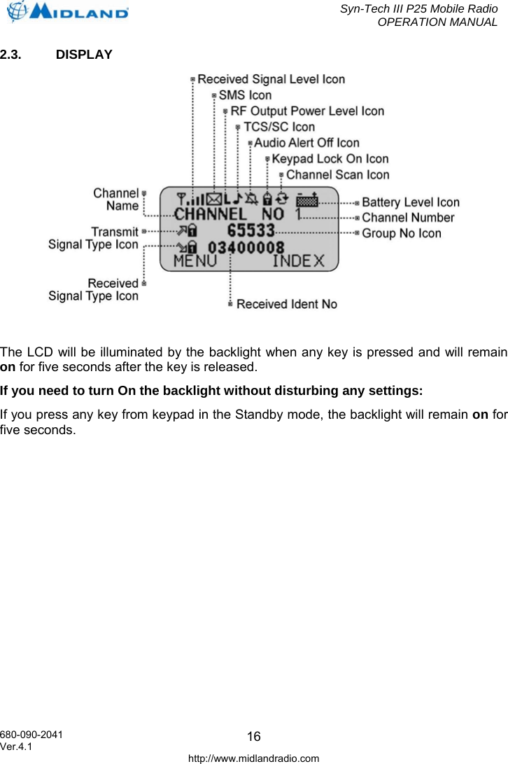  Syn-Tech III P25 Mobile Radio OPERATION MANUAL  680-090-2041  162.3.  DISPLAY   The LCD will be illuminated by the backlight when any key is pressed and will remain on for five seconds after the key is released. If you need to turn On the backlight without disturbing any settings: If you press any key from keypad in the Standby mode, the backlight will remain on for five seconds. Ver.4.1 http://www.midlandradio.com 