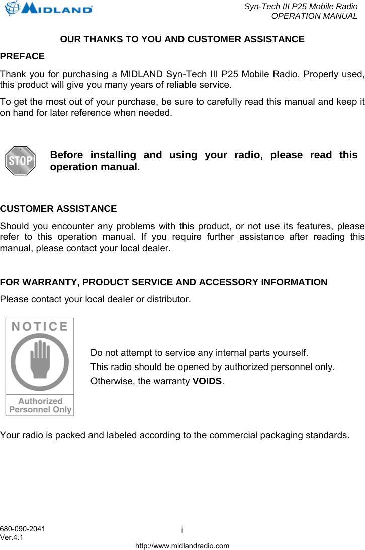  Syn-Tech III P25 Mobile Radio OPERATION MANUAL  680-090-2041  iOUR THANKS TO YOU AND CUSTOMER ASSISTANCE PREFACE Thank you for purchasing a MIDLAND Syn-Tech III P25 Mobile Radio. Properly used, this product will give you many years of reliable service. To get the most out of your purchase, be sure to carefully read this manual and keep it on hand for later reference when needed.   Before installing and using your radio, please read this operation manual.  CUSTOMER ASSISTANCE Should you encounter any problems with this product, or not use its features, please refer to this operation manual. If you require further assistance after reading this manual, please contact your local dealer.  FOR WARRANTY, PRODUCT SERVICE AND ACCESSORY INFORMATION Please contact your local dealer or distributor.  Do not attempt to service any internal parts yourself.  This radio should be opened by authorized personnel only. Otherwise, the warranty VOIDS. Your radio is packed and labeled according to the commercial packaging standards.  Ver.4.1 http://www.midlandradio.com 