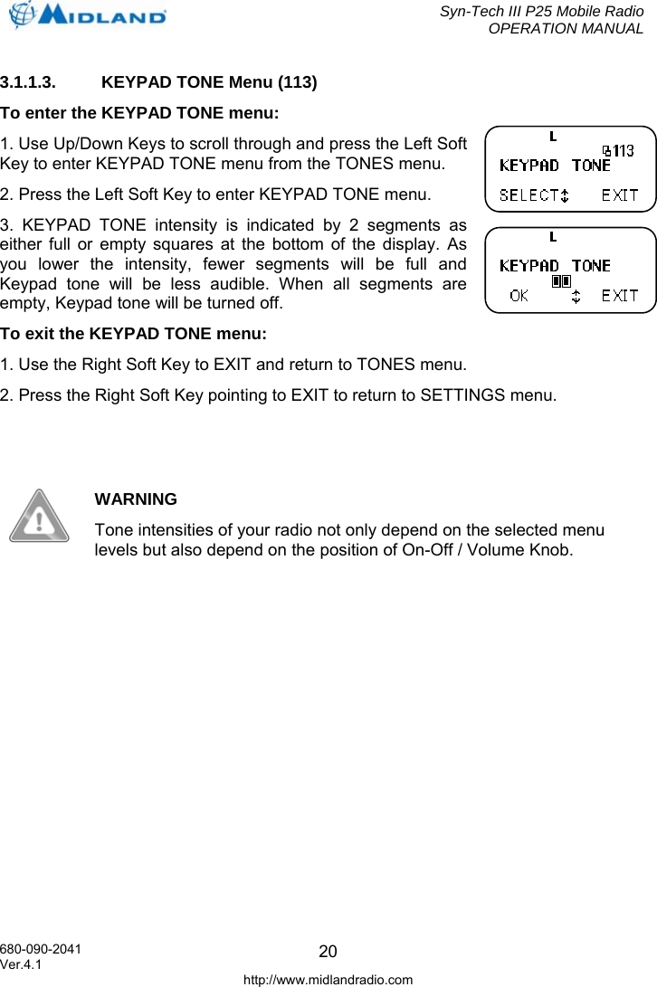  Syn-Tech III P25 Mobile Radio OPERATION MANUAL  680-090-2041  203.1.1.3.  KEYPAD TONE Menu (113) To enter the KEYPAD TONE menu: 1. Use Up/Down Keys to scroll through and press the Left Soft Key to enter KEYPAD TONE menu from the TONES menu. 2. Press the Left Soft Key to enter KEYPAD TONE menu. 3. KEYPAD TONE intensity is indicated by 2 segments as either full or empty squares at the bottom of the display. As you lower the intensity, fewer segments will be full and Keypad tone will be less audible. When all segments are empty, Keypad tone will be turned off. To exit the KEYPAD TONE menu: 1. Use the Right Soft Key to EXIT and return to TONES menu. 2. Press the Right Soft Key pointing to EXIT to return to SETTINGS menu.    WARNING Tone intensities of your radio not only depend on the selected menu levels but also depend on the position of On-Off / Volume Knob.   Ver.4.1 http://www.midlandradio.com 