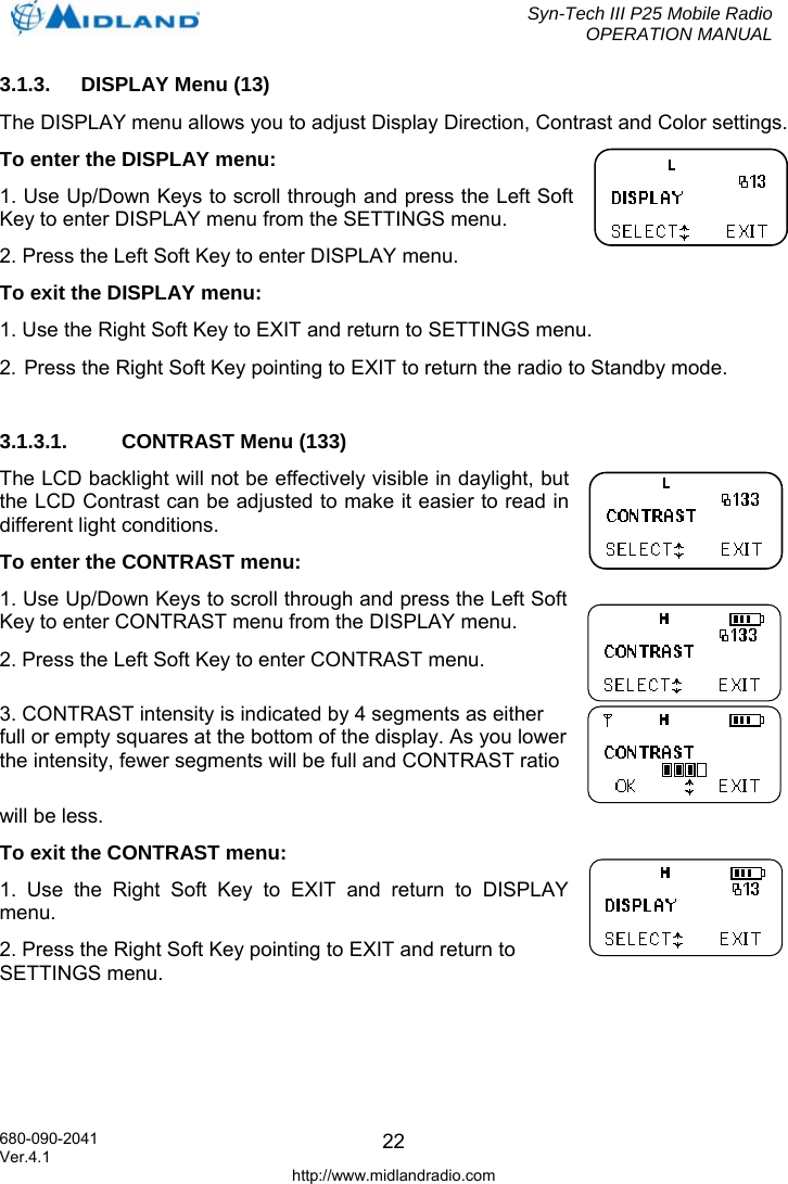  Syn-Tech III P25 Mobile Radio OPERATION MANUAL  680-090-2041  223.1.3.  DISPLAY Menu (13) The DISPLAY menu allows you to adjust Display Direction, Contrast and Color settings.  To enter the DISPLAY menu: 1. Use Up/Down Keys to scroll through and press the Left Soft Key to enter DISPLAY menu from the SETTINGS menu. 2. Press the Left Soft Key to enter DISPLAY menu. To exit the DISPLAY menu: 1. Use the Right Soft Key to EXIT and return to SETTINGS menu. 2. Press the Right Soft Key pointing to EXIT to return the radio to Standby mode.  3.1.3.1.  CONTRAST Menu (133) The LCD backlight will not be effectively visible in daylight, but the LCD Contrast can be adjusted to make it easier to read in different light conditions. To enter the CONTRAST menu: 1. Use Up/Down Keys to scroll through and press the Left Soft Key to enter CONTRAST menu from the DISPLAY menu. 2. Press the Left Soft Key to enter CONTRAST menu. 3. CONTRAST intensity is indicated by 4 segments as either full or empty squares at the bottom of the display. As you lower the intensity, fewer segments will be full and CONTRAST ratio will be less. To exit the CONTRAST menu: 1. Use the Right Soft Key to EXIT and return to DISPLAY menu. 2. Press the Right Soft Key pointing to EXIT and return to SETTINGS menu. Ver.4.1 http://www.midlandradio.com 