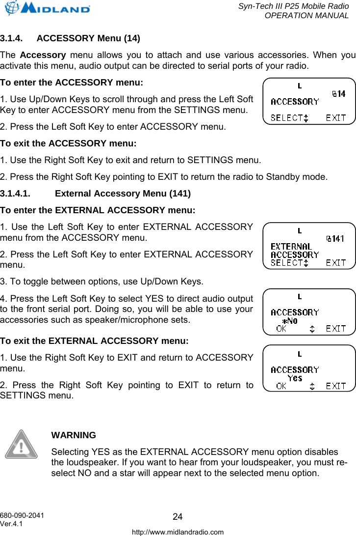  Syn-Tech III P25 Mobile Radio OPERATION MANUAL  680-090-2041  243.1.4. ACCESSORY Menu (14) The  Accessory menu allows you to attach and use various accessories. When you activate this menu, audio output can be directed to serial ports of your radio. To enter the ACCESSORY menu: 1. Use Up/Down Keys to scroll through and press the Left Soft Key to enter ACCESSORY menu from the SETTINGS menu. 2. Press the Left Soft Key to enter ACCESSORY menu. To exit the ACCESSORY menu: 1. Use the Right Soft Key to exit and return to SETTINGS menu. 2. Press the Right Soft Key pointing to EXIT to return the radio to Standby mode. 3.1.4.1.  External Accessory Menu (141) To enter the EXTERNAL ACCESSORY menu: 1. Use the Left Soft Key to enter EXTERNAL ACCESSORY menu from the ACCESSORY menu. 2. Press the Left Soft Key to enter EXTERNAL ACCESSORY menu. 3. To toggle between options, use Up/Down Keys. 4. Press the Left Soft Key to select YES to direct audio output to the front serial port. Doing so, you will be able to use your accessories such as speaker/microphone sets. To exit the EXTERNAL ACCESSORY menu: 1. Use the Right Soft Key to EXIT and return to ACCESSORY menu. 2. Press the Right Soft Key pointing to EXIT to return to SETTINGS menu.   WARNING Selecting YES as the EXTERNAL ACCESSORY menu option disables the loudspeaker. If you want to hear from your loudspeaker, you must re-select NO and a star will appear next to the selected menu option.  Ver.4.1 http://www.midlandradio.com 