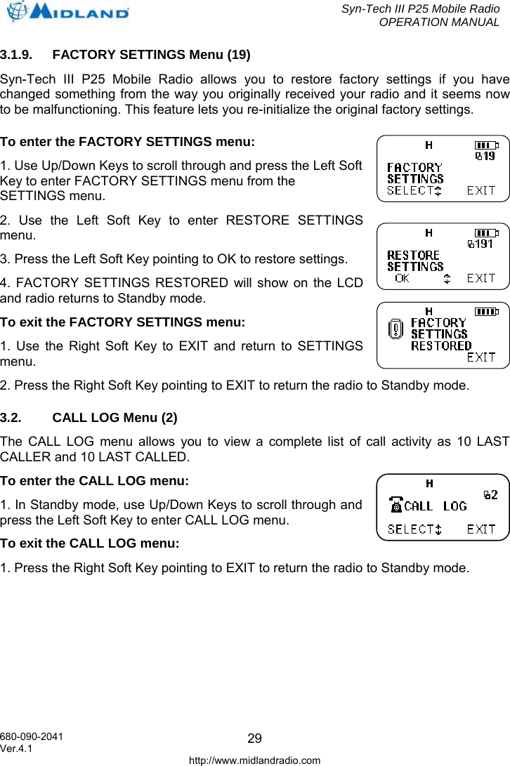  Syn-Tech III P25 Mobile Radio OPERATION MANUAL  680-090-2041  293.1.9.  FACTORY SETTINGS Menu (19) Syn-Tech III P25 Mobile Radio allows you to restore factory settings if you have changed something from the way you originally received your radio and it seems now to be malfunctioning. This feature lets you re-initialize the original factory settings. To enter the FACTORY SETTINGS menu: 1. Use Up/Down Keys to scroll through and press the Left Soft Key to enter FACTORY SETTINGS menu from the SETTINGS menu. 2. Use the Left Soft Key to enter RESTORE SETTINGS menu. 3. Press the Left Soft Key pointing to OK to restore settings.  4. FACTORY SETTINGS RESTORED will show on the LCD and radio returns to Standby mode. To exit the FACTORY SETTINGS menu: 1. Use the Right Soft Key to EXIT and return to SETTINGS menu. 2. Press the Right Soft Key pointing to EXIT to return the radio to Standby mode. 3.2.  CALL LOG Menu (2) The CALL LOG menu allows you to view a complete list of call activity as 10 LAST CALLER and 10 LAST CALLED. To enter the CALL LOG menu: 1. In Standby mode, use Up/Down Keys to scroll through and press the Left Soft Key to enter CALL LOG menu. To exit the CALL LOG menu: 1. Press the Right Soft Key pointing to EXIT to return the radio to Standby mode. Ver.4.1 http://www.midlandradio.com 