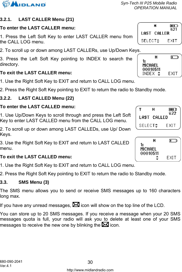  Syn-Tech III P25 Mobile Radio OPERATION MANUAL  680-090-2041  303.2.1.  LAST CALLER Menu (21) To enter the LAST CALLER menu: 1. Press the Left Soft Key to enter LAST CALLER menu from the CALL LOG menu. 2. To scroll up or down among LAST CALLERs, use Up/Down Keys. 3. Press the Left Soft Key pointing to INDEX to search the directory. To exit the LAST CALLER menu: 1. Use the Right Soft Key to EXIT and return to CALL LOG menu. 2. Press the Right Soft Key pointing to EXIT to return the radio to Standby mode. 3.2.2.  LAST CALLED Menu (22) To enter the LAST CALLED menu: 1. Use Up/Down Keys to scroll through and press the Left Soft Key to enter LAST CALLED menu from the CALL LOG menu. 2. To scroll up or down among LAST CALLEDs, use Up/ Down Keys. 3. Use the Right Soft Key to EXIT and return to LAST CALLED menu. To exit the LAST CALLED menu: 1. Use the Right Soft Key to EXIT and return to CALL LOG menu. 2. Press the Right Soft Key pointing to EXIT to return the radio to Standby mode. 3.3.  SMS Menu (3) The SMS menu allows you to send or receive SMS messages up to 160 characters long max. If you have any unread messages,   icon will show on the top line of the LCD.  You can store up to 20 SMS messages. If you receive a message when your 20 SMS messages quota is full, your radio will ask you to delete at least one of your SMS messages to receive the new one by blinking the   icon. Ver.4.1 http://www.midlandradio.com 