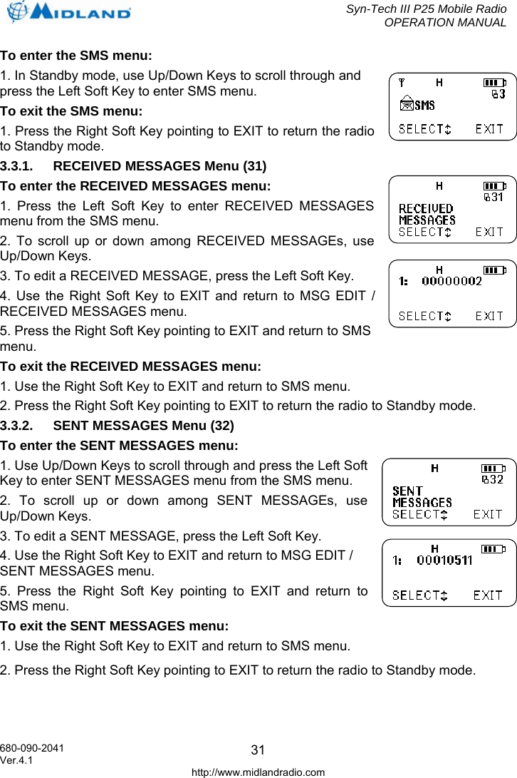  Syn-Tech III P25 Mobile Radio OPERATION MANUAL  680-090-2041  31To enter the SMS menu: 1. In Standby mode, use Up/Down Keys to scroll through and press the Left Soft Key to enter SMS menu. To exit the SMS menu: 1. Press the Right Soft Key pointing to EXIT to return the radio to Standby mode. 3.3.1.  RECEIVED MESSAGES Menu (31) To enter the RECEIVED MESSAGES menu: 1. Press the Left Soft Key to enter RECEIVED MESSAGES menu from the SMS menu. 2. To scroll up or down among RECEIVED MESSAGEs, use Up/Down Keys. 3. To edit a RECEIVED MESSAGE, press the Left Soft Key. 4. Use the Right Soft Key to EXIT and return to MSG EDIT / RECEIVED MESSAGES menu. 5. Press the Right Soft Key pointing to EXIT and return to SMS menu. To exit the RECEIVED MESSAGES menu: 1. Use the Right Soft Key to EXIT and return to SMS menu. 2. Press the Right Soft Key pointing to EXIT to return the radio to Standby mode. 3.3.2.  SENT MESSAGES Menu (32) To enter the SENT MESSAGES menu: 1. Use Up/Down Keys to scroll through and press the Left Soft Key to enter SENT MESSAGES menu from the SMS menu. 2. To scroll up or down among SENT MESSAGEs, use Up/Down Keys. 3. To edit a SENT MESSAGE, press the Left Soft Key. 4. Use the Right Soft Key to EXIT and return to MSG EDIT / SENT MESSAGES menu. 5. Press the Right Soft Key pointing to EXIT and return to SMS menu. To exit the SENT MESSAGES menu: 1. Use the Right Soft Key to EXIT and return to SMS menu. 2. Press the Right Soft Key pointing to EXIT to return the radio to Standby mode.  Ver.4.1 http://www.midlandradio.com 