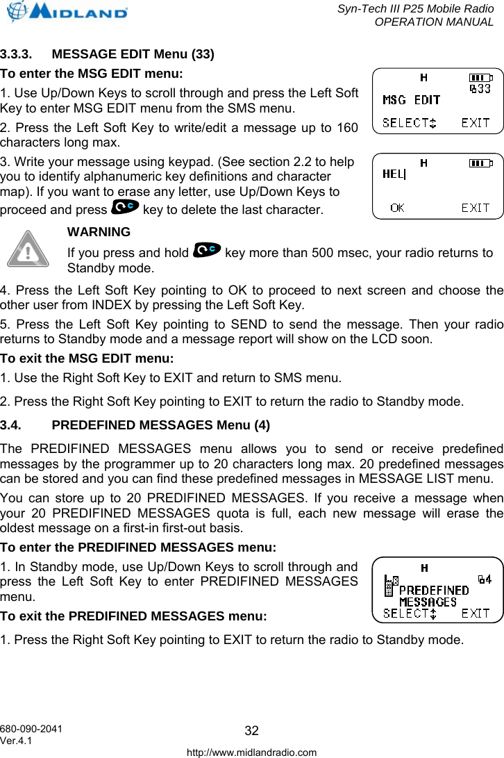  Syn-Tech III P25 Mobile Radio OPERATION MANUAL  680-090-2041  323.3.3.  MESSAGE EDIT Menu (33) To enter the MSG EDIT menu: 1. Use Up/Down Keys to scroll through and press the Left Soft Key to enter MSG EDIT menu from the SMS menu. 2. Press the Left Soft Key to write/edit a message up to 160 characters long max. 3. Write your message using keypad. (See section 2.2 to help you to identify alphanumeric key definitions and character map). If you want to erase any letter, use Up/Down Keys to proceed and press   key to delete the last character.  WARNING If you press and hold   key more than 500 msec, your radio returns to Standby mode. 4. Press the Left Soft Key pointing to OK to proceed to next screen and choose the other user from INDEX by pressing the Left Soft Key. 5. Press the Left Soft Key pointing to SEND to send the message. Then your radio returns to Standby mode and a message report will show on the LCD soon. To exit the MSG EDIT menu: 1. Use the Right Soft Key to EXIT and return to SMS menu. 2. Press the Right Soft Key pointing to EXIT to return the radio to Standby mode. 3.4.  PREDEFINED MESSAGES Menu (4) The PREDIFINED MESSAGES menu allows you to send or receive predefined messages by the programmer up to 20 characters long max. 20 predefined messages can be stored and you can find these predefined messages in MESSAGE LIST menu. You can store up to 20 PREDIFINED MESSAGES. If you receive a message when your 20 PREDIFINED MESSAGES quota is full, each new message will erase the oldest message on a first-in first-out basis. To enter the PREDIFINED MESSAGES menu: 1. In Standby mode, use Up/Down Keys to scroll through and press the Left Soft Key to enter PREDIFINED MESSAGES menu. To exit the PREDIFINED MESSAGES menu: 1. Press the Right Soft Key pointing to EXIT to return the radio to Standby mode. Ver.4.1 http://www.midlandradio.com 