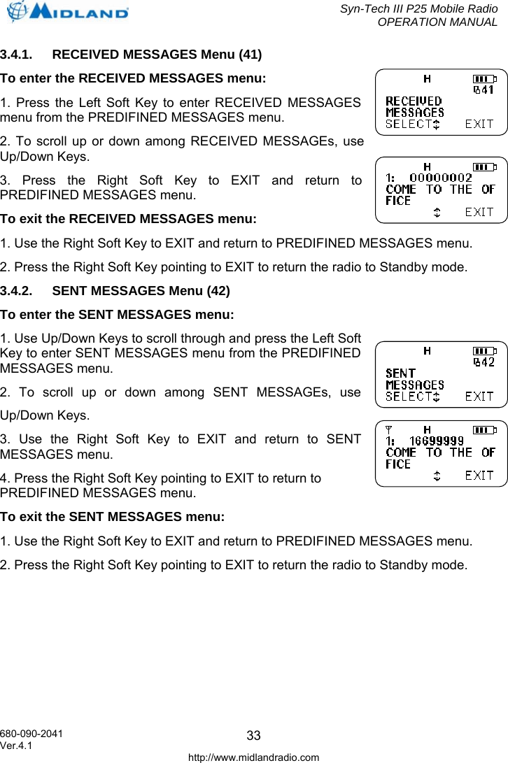  Syn-Tech III P25 Mobile Radio OPERATION MANUAL  680-090-2041  333.4.1.  RECEIVED MESSAGES Menu (41) To enter the RECEIVED MESSAGES menu: 1. Press the Left Soft Key to enter RECEIVED MESSAGES menu from the PREDIFINED MESSAGES menu. 2. To scroll up or down among RECEIVED MESSAGEs, use Up/Down Keys. 3. Press the Right Soft Key to EXIT and return to PREDIFINED MESSAGES menu. To exit the RECEIVED MESSAGES menu: 1. Use the Right Soft Key to EXIT and return to PREDIFINED MESSAGES menu. 2. Press the Right Soft Key pointing to EXIT to return the radio to Standby mode. 3.4.2.  SENT MESSAGES Menu (42) To enter the SENT MESSAGES menu: 1. Use Up/Down Keys to scroll through and press the Left Soft Key to enter SENT MESSAGES menu from the PREDIFINED MESSAGES menu. 2. To scroll up or down among SENT MESSAGEs, use Up/Down Keys. 3. Use the Right Soft Key to EXIT and return to SENT MESSAGES menu. 4. Press the Right Soft Key pointing to EXIT to return to PREDIFINED MESSAGES menu. To exit the SENT MESSAGES menu: 1. Use the Right Soft Key to EXIT and return to PREDIFINED MESSAGES menu. 2. Press the Right Soft Key pointing to EXIT to return the radio to Standby mode. Ver.4.1 http://www.midlandradio.com 