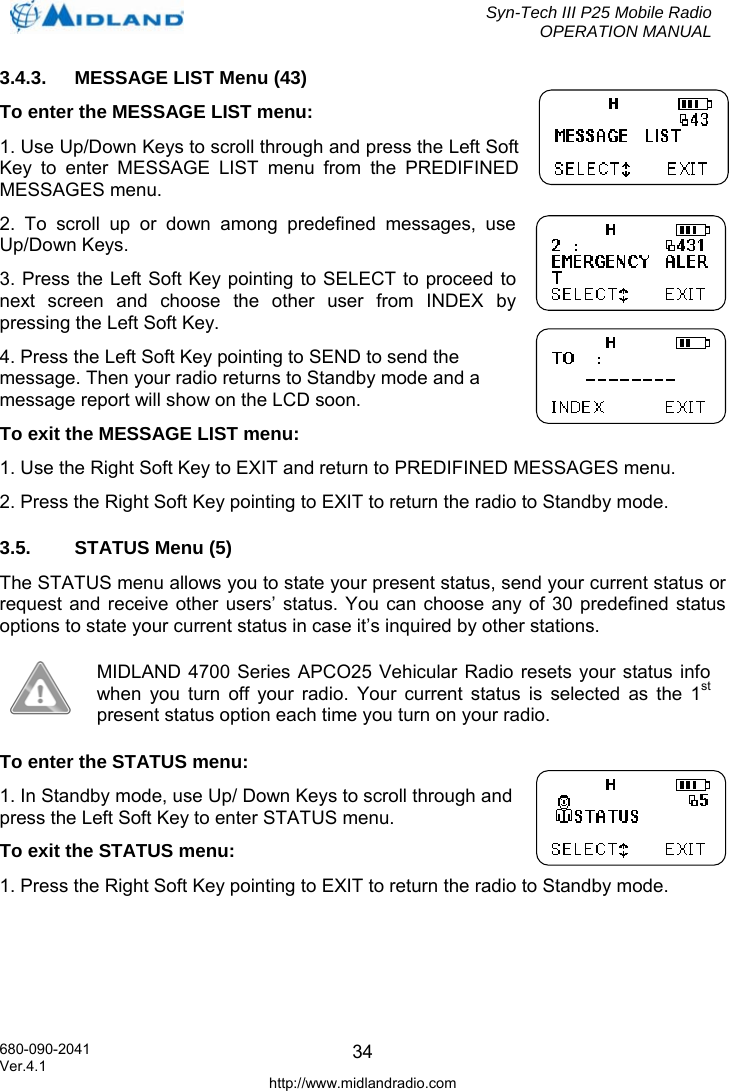  Syn-Tech III P25 Mobile Radio OPERATION MANUAL  680-090-2041  343.4.3.  MESSAGE LIST Menu (43) To enter the MESSAGE LIST menu: 1. Use Up/Down Keys to scroll through and press the Left Soft Key to enter MESSAGE LIST menu from the PREDIFINED MESSAGES menu. 2. To scroll up or down among predefined messages, use Up/Down Keys. 3. Press the Left Soft Key pointing to SELECT to proceed to next screen and choose the other user from INDEX by pressing the Left Soft Key. 4. Press the Left Soft Key pointing to SEND to send the message. Then your radio returns to Standby mode and a message report will show on the LCD soon. To exit the MESSAGE LIST menu: 1. Use the Right Soft Key to EXIT and return to PREDIFINED MESSAGES menu. 2. Press the Right Soft Key pointing to EXIT to return the radio to Standby mode. 3.5.  STATUS Menu (5) The STATUS menu allows you to state your present status, send your current status or request and receive other users’ status. You can choose any of 30 predefined status options to state your current status in case it’s inquired by other stations.  MIDLAND 4700 Series APCO25 Vehicular Radio resets your status info when you turn off your radio. Your current status is selected as the 1st present status option each time you turn on your radio. To enter the STATUS menu: 1. In Standby mode, use Up/ Down Keys to scroll through and press the Left Soft Key to enter STATUS menu. To exit the STATUS menu: 1. Press the Right Soft Key pointing to EXIT to return the radio to Standby mode. Ver.4.1 http://www.midlandradio.com 