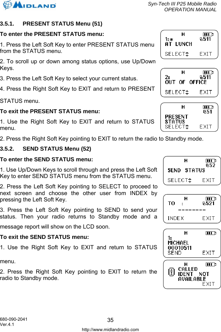  Syn-Tech III P25 Mobile Radio OPERATION MANUAL  680-090-2041  353.5.1.  PRESENT STATUS Menu (51) To enter the PRESENT STATUS menu: 1. Press the Left Soft Key to enter PRESENT STATUS menu from the STATUS menu. 2. To scroll up or down among status options, use Up/Down Keys. 3. Press the Left Soft Key to select your current status. 4. Press the Right Soft Key to EXIT and return to PRESENT STATUS menu. To exit the PRESENT STATUS menu: 1. Use the Right Soft Key to EXIT and return to STATUS menu. 2. Press the Right Soft Key pointing to EXIT to return the radio to Standby mode. 3.5.2.  SEND STATUS Menu (52) To enter the SEND STATUS menu: 1. Use Up/Down Keys to scroll through and press the Left Soft Key to enter SEND STATUS menu from the STATUS menu. 2. Press the Left Soft Key pointing to SELECT to proceed to next screen and choose the other user from INDEX by pressing the Left Soft Key. 3. Press the Left Soft Key pointing to SEND to send your status. Then your radio returns to Standby mode and a message report will show on the LCD soon. To exit the SEND STATUS menu: 1. Use the Right Soft Key to EXIT and return to STATUS menu. 2. Press the Right Soft Key pointing to EXIT to return the radio to Standby mode. Ver.4.1 http://www.midlandradio.com 