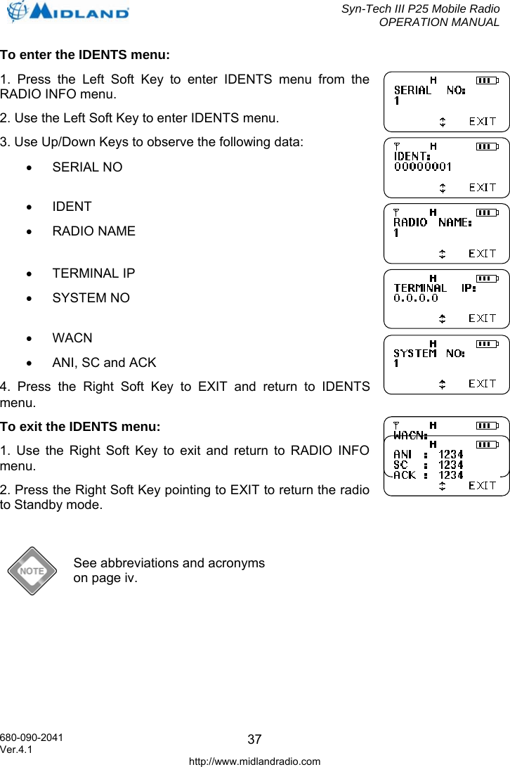  Syn-Tech III P25 Mobile Radio OPERATION MANUAL  680-090-2041  37To enter the IDENTS menu: 1. Press the Left Soft Key to enter IDENTS menu from the RADIO INFO menu. 2. Use the Left Soft Key to enter IDENTS menu. 3. Use Up/Down Keys to observe the following data:  • SERIAL NO • IDENT • RADIO NAME • TERMINAL IP • SYSTEM NO • WACN •  ANI, SC and ACK 4. Press the Right Soft Key to EXIT and return to IDENTS menu. To exit the IDENTS menu: 1. Use the Right Soft Key to exit and return to RADIO INFO menu. 2. Press the Right Soft Key pointing to EXIT to return the radio to Standby mode.   See abbreviations and acronyms on page iv.  Ver.4.1 http://www.midlandradio.com 