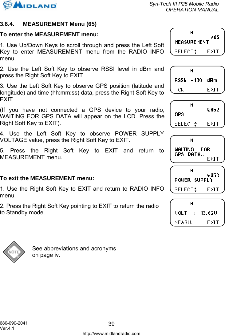  Syn-Tech III P25 Mobile Radio OPERATION MANUAL  680-090-2041  393.6.4.  MEASUREMENT Menu (65) To enter the MEASUREMENT menu:  1. Use Up/Down Keys to scroll through and press the Left Soft Key to enter MEASUREMENT menu from the RADIO INFO menu. 2. Use the Left Soft Key to observe RSSI level in dBm and press the Right Soft Key to EXIT. 3. Use the Left Soft Key to observe GPS position (latitude and longitude) and time (hh:mm:ss) data, press the Right Soft Key to EXIT.  (If you have not connected a GPS device to your radio, WAITING FOR GPS DATA will appear on the LCD. Press the Right Soft Key to EXIT). 4. Use the Left Soft Key to observe POWER SUPPLY VOLTAGE value, press the Right Soft Key to EXIT. 5. Press the Right Soft Key to EXIT and return to MEASUREMENT menu.  To exit the MEASUREMENT menu: 1. Use the Right Soft Key to EXIT and return to RADIO INFO menu. 2. Press the Right Soft Key pointing to EXIT to return the radio to Standby mode.    See abbreviations and acronyms on page iv. Ver.4.1 http://www.midlandradio.com 