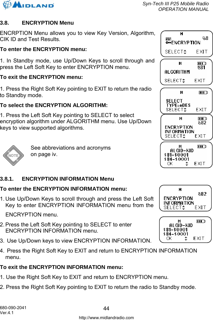  Syn-Tech III P25 Mobile Radio OPERATION MANUAL  680-090-2041  443.8. ENCRYPTION Menu ENCRPTION Menu allows you to view Key Version, Algorithm, CIK ID and Test Results.  To enter the ENCRYPTION menu: 1. In Standby mode, use Up/Down Keys to scroll through and press the Left Soft Key to enter ENCRYPTION menu. To exit the ENCRYPTION menu: 1. Press the Right Soft Key pointing to EXIT to return the radio to Standby mode. To select the ENCRYPTION ALGORITHM: 1. Press the Left Soft Key pointing to SELECT to select encryption algorithm under ALGORITHM menu. Use Up/Down keys to view supported algorithms.   See abbreviations and acronyms on page iv.  3.8.1.  ENCRYPTION INFORMATION Menu To enter the ENCRYPTION INFORMATION menu:  1. Use Up/Down Keys to scroll through and press the Left Soft Key to enter ENCRYPTION INFORMATION menu from the ENCRYPTION menu. 2. Press the Left Soft Key pointing to SELECT to enter ENCRYPTION INFORMATION menu. 3.  Use Up/Down keys to view ENCRYPTION INFORMATION. 4.  Press the Right Soft Key to EXIT and return to ENCRYPTION INFORMATION menu. To exit the ENCRYPTION INFORMATION menu: 1. Use the Right Soft Key to EXIT and return to ENCRYPTION menu. 2. Press the Right Soft Key pointing to EXIT to return the radio to Standby mode. Ver.4.1 http://www.midlandradio.com 