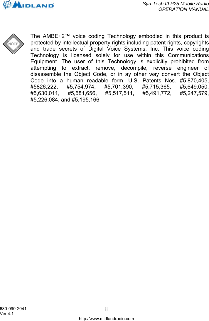  Syn-Tech III P25 Mobile Radio OPERATION MANUAL  680-090-2041  ii  The AMBE+2™ voice coding Technology embodied in this product is protected by intellectual property rights including patent rights, copyrights and trade secrets of Digital Voice Systems, Inc. This voice coding Technology is licensed solely for use within this Communications Equipment. The user of this Technology is explicitly prohibited from attempting to extract, remove, decompile, reverse engineer of disassemble the Object Code, or in ay other way convert the Object Code into a human readable form. U.S. Patents Nos. #5,870,405, #5826,222, #5,754,974, #5,701,390, #5,715,365, #5,649.050, #5,630,011, #5,581,656, #5,517,511, #5,491,772, #5,247,579, #5,226,084, and #5,195,166  Ver.4.1 http://www.midlandradio.com 