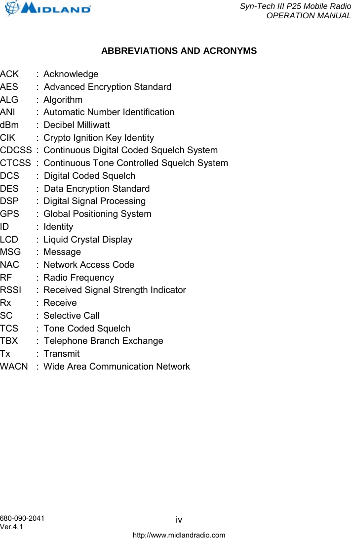  Syn-Tech III P25 Mobile Radio OPERATION MANUAL  680-090-2041  ivABBREVIATIONS AND ACRONYMS ACK : Acknowledge AES  :  Advanced Encryption Standard ALG :  Algorithm ANI  :  Automatic Number Identification dBm :  Decibel Milliwatt CIK :  Crypto Ignition Key Identity CDCSS  :  Continuous Digital Coded Squelch System CTCSS  :  Continuous Tone Controlled Squelch System DCS  :  Digital Coded Squelch DES  :  Data Encryption Standard DSP  :  Digital Signal Processing GPS   :  Global Positioning System ID : Identity LCD  :  Liquid Crystal Display MSG :  Message NAC  :  Network Access Code RF :  Radio Frequency RSSI  :  Received Signal Strength Indicator Rx :  Receive SC :  Selective Call TCS  :  Tone Coded Squelch  TBX  :  Telephone Branch Exchange Tx :  Transmit WACN   :  Wide Area Communication Network  Ver.4.1 http://www.midlandradio.com 