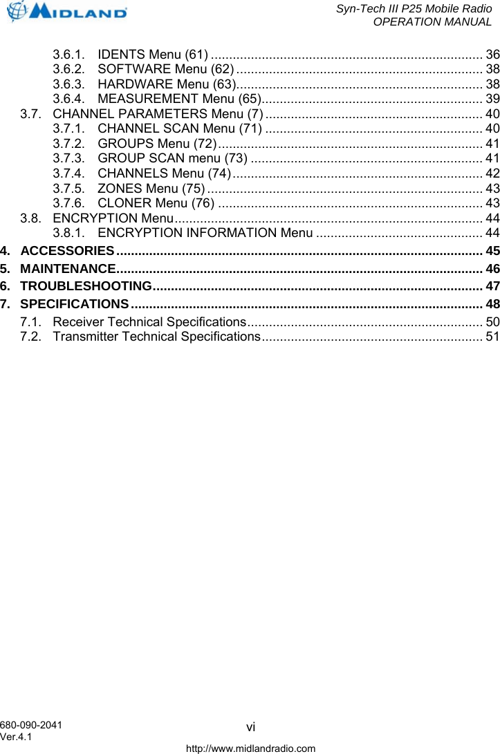  Syn-Tech III P25 Mobile Radio OPERATION MANUAL 680-090-2041 Ver.4.1 http://www.midlandradio.com vi 3.6.1. IDENTS Menu (61) ........................................................................... 36 3.6.2. SOFTWARE Menu (62) .................................................................... 38 3.6.3. HARDWARE Menu (63).................................................................... 38 3.6.4. MEASUREMENT Menu (65)............................................................. 39 3.7. CHANNEL PARAMETERS Menu (7) ............................................................ 40 3.7.1. CHANNEL SCAN Menu (71) ............................................................ 40 3.7.2. GROUPS Menu (72)......................................................................... 41 3.7.3. GROUP SCAN menu (73) ................................................................ 41 3.7.4. CHANNELS Menu (74) ..................................................................... 42 3.7.5. ZONES Menu (75) ............................................................................ 43 3.7.6. CLONER Menu (76) ......................................................................... 43 3.8. ENCRYPTION Menu..................................................................................... 44 3.8.1. ENCRYPTION INFORMATION Menu .............................................. 44 4. ACCESSORIES..................................................................................................... 45 5. MAINTENANCE..................................................................................................... 46 6. TROUBLESHOOTING........................................................................................... 47 7. SPECIFICATIONS................................................................................................. 48 7.1. Receiver Technical Specifications................................................................. 50 7.2. Transmitter Technical Specifications............................................................. 51       