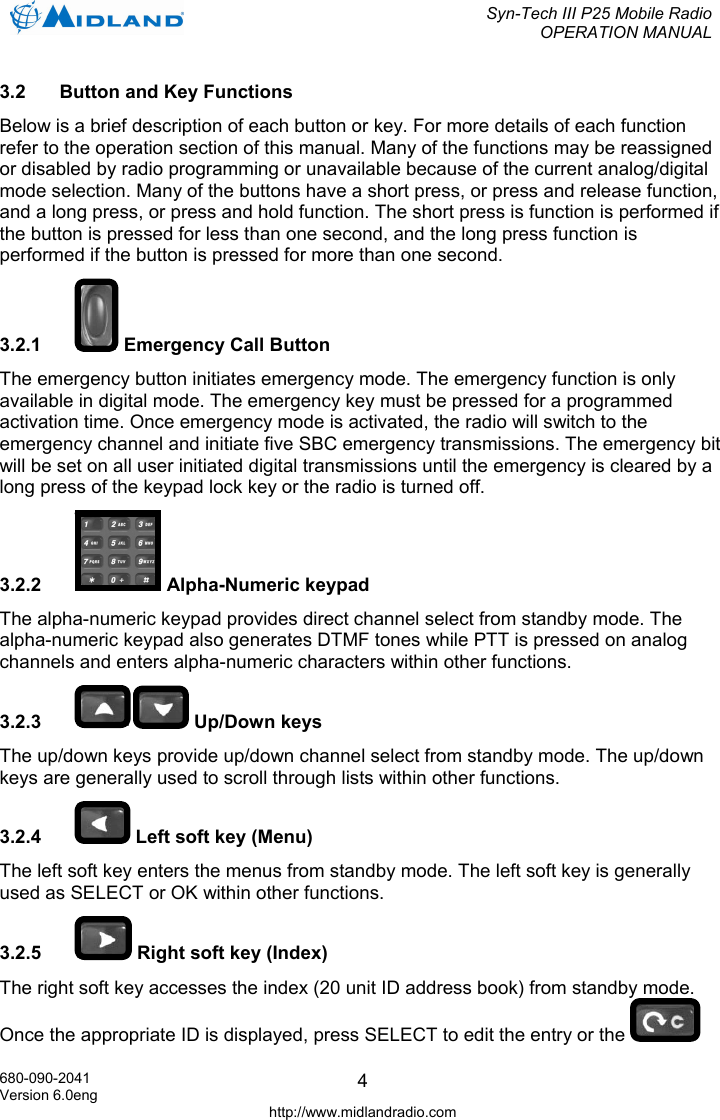  Syn-Tech III P25 Mobile Radio OPERATION MANUAL  680-090-2041 Version 6.0eng http://www.midlandradio.com 43.2  Button and Key Functions Below is a brief description of each button or key. For more details of each function refer to the operation section of this manual. Many of the functions may be reassigned or disabled by radio programming or unavailable because of the current analog/digital mode selection. Many of the buttons have a short press, or press and release function, and a long press, or press and hold function. The short press is function is performed if the button is pressed for less than one second, and the long press function is performed if the button is pressed for more than one second. 3.2.1   Emergency Call Button The emergency button initiates emergency mode. The emergency function is only available in digital mode. The emergency key must be pressed for a programmed activation time. Once emergency mode is activated, the radio will switch to the emergency channel and initiate five SBC emergency transmissions. The emergency bit will be set on all user initiated digital transmissions until the emergency is cleared by a long press of the keypad lock key or the radio is turned off. 3.2.2  Alpha-Numeric keypad The alpha-numeric keypad provides direct channel select from standby mode. The alpha-numeric keypad also generates DTMF tones while PTT is pressed on analog channels and enters alpha-numeric characters within other functions. 3.2.3   Up/Down keys The up/down keys provide up/down channel select from standby mode. The up/down keys are generally used to scroll through lists within other functions. 3.2.4   Left soft key (Menu) The left soft key enters the menus from standby mode. The left soft key is generally used as SELECT or OK within other functions. 3.2.5   Right soft key (Index) The right soft key accesses the index (20 unit ID address book) from standby mode. Once the appropriate ID is displayed, press SELECT to edit the entry or the   