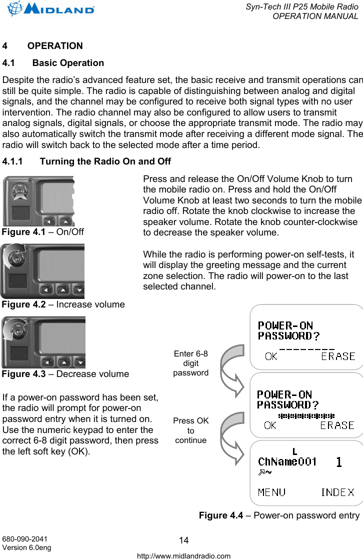  Syn-Tech III P25 Mobile Radio OPERATION MANUAL  680-090-2041 Version 6.0eng http://www.midlandradio.com 144  OPERATION 4.1 Basic Operation Despite the radio’s advanced feature set, the basic receive and transmit operations can still be quite simple. The radio is capable of distinguishing between analog and digital signals, and the channel may be configured to receive both signal types with no user intervention. The radio channel may also be configured to allow users to transmit analog signals, digital signals, or choose the appropriate transmit mode. The radio may also automatically switch the transmit mode after receiving a different mode signal. The radio will switch back to the selected mode after a time period. 4.1.1  Turning the Radio On and Off Press and release the On/Off Volume Knob to turn the mobile radio on. Press and hold the On/Off Volume Knob at least two seconds to turn the mobile radio off. Rotate the knob clockwise to increase the speaker volume. Rotate the knob counter-clockwise to decrease the speaker volume.  While the radio is performing power-on self-tests, it will display the greeting message and the current zone selection. The radio will power-on to the last selected channel.   If a power-on password has been set, the radio will prompt for power-on password entry when it is turned on. Use the numeric keypad to enter the correct 6-8 digit password, then press the left soft key (OK).  Figure 4.2 – Increase volumeFigure 4.1 – On/Off Figure 4.3 – Decrease volumeEnter 6-8 digit password Press OK to continue Figure 4.4 – Power-on password entry 