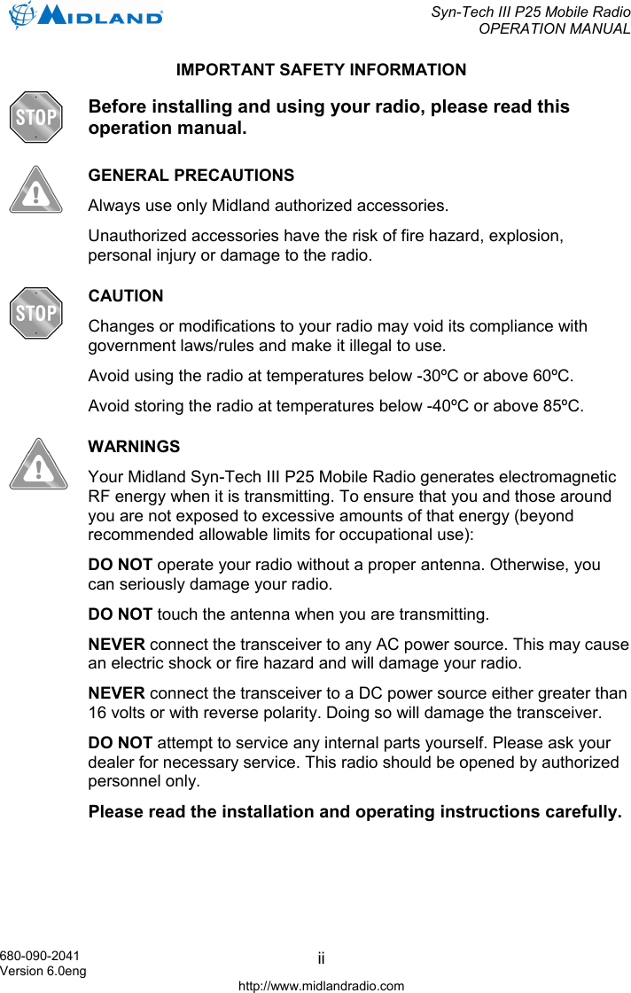  Syn-Tech III P25 Mobile Radio OPERATION MANUAL  680-090-2041 Version 6.0eng http://www.midlandradio.com iiIMPORTANT SAFETY INFORMATION  Before installing and using your radio, please read this operation manual.  GENERAL PRECAUTIONS Always use only Midland authorized accessories. Unauthorized accessories have the risk of fire hazard, explosion, personal injury or damage to the radio.  CAUTION Changes or modifications to your radio may void its compliance with government laws/rules and make it illegal to use. Avoid using the radio at temperatures below -30ºC or above 60ºC. Avoid storing the radio at temperatures below -40ºC or above 85ºC.  WARNINGS Your Midland Syn-Tech III P25 Mobile Radio generates electromagnetic RF energy when it is transmitting. To ensure that you and those around you are not exposed to excessive amounts of that energy (beyond recommended allowable limits for occupational use): DO NOT operate your radio without a proper antenna. Otherwise, you can seriously damage your radio. DO NOT touch the antenna when you are transmitting. NEVER connect the transceiver to any AC power source. This may cause an electric shock or fire hazard and will damage your radio. NEVER connect the transceiver to a DC power source either greater than 16 volts or with reverse polarity. Doing so will damage the transceiver. DO NOT attempt to service any internal parts yourself. Please ask your dealer for necessary service. This radio should be opened by authorized personnel only. Please read the installation and operating instructions carefully.  