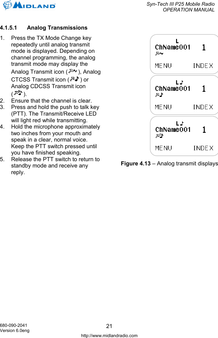 Syn-Tech III P25 Mobile Radio OPERATION MANUAL  680-090-2041 Version 6.0eng http://www.midlandradio.com 214.1.5.1 Analog Transmissions 1.  Press the TX Mode Change key repeatedly until analog transmit mode is displayed. Depending on channel programming, the analog transmit mode may display the Analog Transmit icon ( ), Analog CTCSS Transmit icon ( ) or Analog CDCSS Transmit icon (). 2.  Ensure that the channel is clear. 3.  Press and hold the push to talk key (PTT). The Transmit/Receive LED will light red while transmitting. 4.  Hold the microphone approximately two inches from your mouth and speak in a clear, normal voice. Keep the PTT switch pressed until you have finished speaking. 5.  Release the PTT switch to return to standby mode and receive any reply. Figure 4.13 – Analog transmit displays 