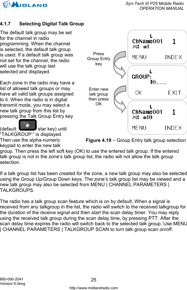  Syn-Tech III P25 Mobile Radio OPERATION MANUAL  680-090-2041 Version 6.0eng http://www.midlandradio.com 254.1.7  Selecting Digital Talk Group The default talk group may be set for the channel in radio programming. When the channel is selected, the default talk group is used. If a default talk group was not set for the channel, the radio will use the talk group last selected and displayed.  Each zone in the radio may have a list of allowed talk groups or may have all valid talk groups assigned to it. When the radio is in digital transmit mode, you may select a new talk group from this list by pressing the Talk Group Entry key (default:   star key) until “TALKGROUP:” is displayed. Then use the alpha-numeric keypad to enter the new talk group. Then press the left soft key (OK) to use the entered talk group. If the entered talk group is not in the zone’s talk group list, the radio will not allow the talk group selection.  If a talk group list has been created for the zone, a new talk group may also be selected using the Group Up/Group Down keys. The zone’s talk group list may be viewed and a new talk group may also be selected from MENU | CHANNEL PARAMETERS | TALKGROUPS.  The radio has a talk group scan feature which is on by default. When a signal is received from any talkgroup in the list, the radio will switch to the received talkgroup for the duration of the receive signal and then start the scan delay timer. You may reply using the received talk group during the scan delay time, by pressing PTT. After the scan delay time expires the radio will switch back to the selected talk group. Use MENU | CHANNEL PARAMETERS | TALKGROUP SCAN to turn talk group scan on/off.  Press Group Entrykey Enter new talk group then press OK Figure 4.19 – Group Entry talk group selection 