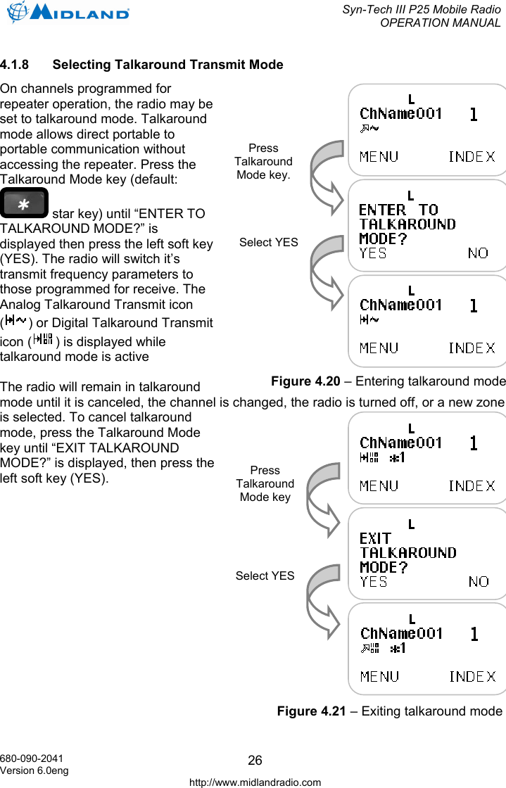  Syn-Tech III P25 Mobile Radio OPERATION MANUAL  680-090-2041 Version 6.0eng http://www.midlandradio.com 264.1.8  Selecting Talkaround Transmit Mode On channels programmed for repeater operation, the radio may be set to talkaround mode. Talkaround mode allows direct portable to portable communication without accessing the repeater. Press the Talkaround Mode key (default:  star key) until “ENTER TO TALKAROUND MODE?” is displayed then press the left soft key (YES). The radio will switch it’s transmit frequency parameters to those programmed for receive. The Analog Talkaround Transmit icon () or Digital Talkaround Transmit icon ( ) is displayed while talkaround mode is active  The radio will remain in talkaround mode until it is canceled, the channel is changed, the radio is turned off, or a new zone is selected. To cancel talkaround mode, press the Talkaround Mode key until “EXIT TALKAROUND MODE?” is displayed, then press the left soft key (YES).  Press Talkaround Mode key. Select YESFigure 4.20 – Entering talkaround mode Press Talkaround Mode key Select YES Figure 4.21 – Exiting talkaround mode 
