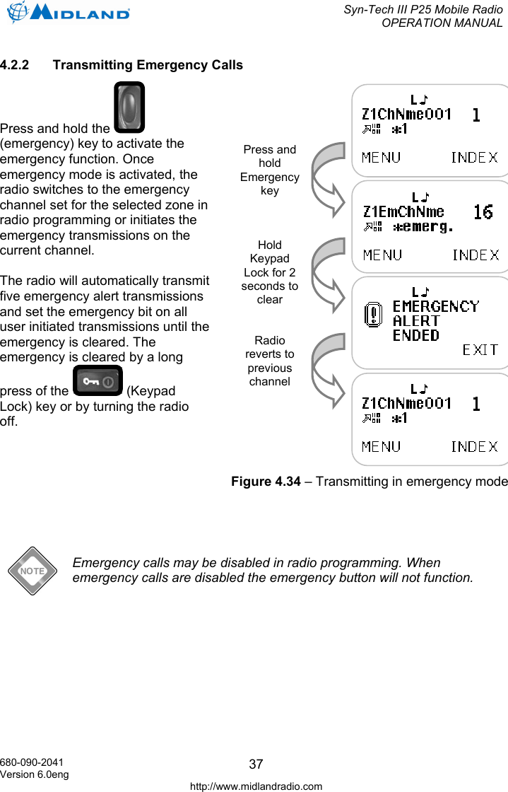  Syn-Tech III P25 Mobile Radio OPERATION MANUAL  680-090-2041 Version 6.0eng http://www.midlandradio.com 374.2.2 Transmitting Emergency Calls Press and hold the   (emergency) key to activate the emergency function. Once emergency mode is activated, the radio switches to the emergency channel set for the selected zone in radio programming or initiates the emergency transmissions on the current channel.  The radio will automatically transmit five emergency alert transmissions and set the emergency bit on all user initiated transmissions until the emergency is cleared. The emergency is cleared by a long press of the   (Keypad Lock) key or by turning the radio off.         Emergency calls may be disabled in radio programming. When emergency calls are disabled the emergency button will not function.  Press and hold Emergency key Hold Keypad Lock for 2 seconds to clear Radio reverts to previous channel Figure 4.34 – Transmitting in emergency mode 