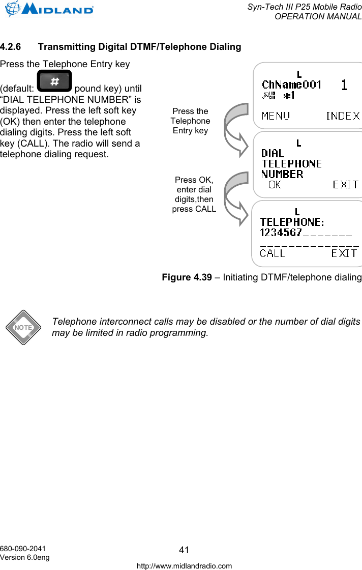  Syn-Tech III P25 Mobile Radio OPERATION MANUAL  680-090-2041 Version 6.0eng http://www.midlandradio.com 414.2.6  Transmitting Digital DTMF/Telephone Dialing Press the Telephone Entry key (default:   pound key) until “DIAL TELEPHONE NUMBER” is displayed. Press the left soft key (OK) then enter the telephone dialing digits. Press the left soft key (CALL). The radio will send a telephone dialing request.               Telephone interconnect calls may be disabled or the number of dial digits may be limited in radio programming.  Press the Telephone Entry key Press OK, enter dial digits,then press CALLFigure 4.39 – Initiating DTMF/telephone dialing 