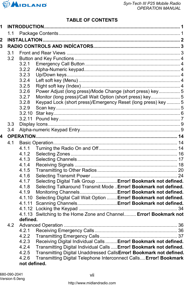  Syn-Tech III P25 Mobile Radio OPERATION MANUAL  680-090-2041 Version 6.0eng http://www.midlandradio.com viiTABLE OF CONTENTS 1 INTRODUCTION...................................................................................................... 1 1.1 Package Contents........................................................................................... 1 2 INSTALLATION....................................................................................................... 2 3 RADIO CONTROLS AND INDİCATORS................................................................. 3 3.1 Front and Rear Views ..................................................................................... 3 3.2 Button and Key Functions ............................................................................... 4 3.2.1 Emergency Call Button ....................................................................... 4 3.2.2 Alpha-Numeric keypad........................................................................ 4 3.2.3 Up/Down keys..................................................................................... 4 3.2.4 Left soft key (Menu) ............................................................................ 4 3.2.5 Right soft key (Index).......................................................................... 4 3.2.6 Power Adjust (long press)/Mode Change (short press) key................ 5 3.2.7 Monitor (long press)/Call Wait Option (short press) key...................... 5 3.2.8 Keypad Lock (short press)/Emergency Reset (long press) key .......... 5 3.2.9 Scan key............................................................................................. 5 3.2.10 Star key............................................................................................... 6 3.2.11 Pound key........................................................................................... 7 3.3 Display Icons................................................................................................... 9 3.4 Alpha-numeric Keypad Entry........................................................................... 9 4 OPERATION.......................................................................................................... 14 4.1 Basic Operation............................................................................................. 14 4.1.1 Turning the Radio On and Off........................................................... 14 4.1.2 Selecting Zones ................................................................................ 16 4.1.3 Selecting Channels........................................................................... 17 4.1.4 Receiving Signals ............................................................................. 18 4.1.5 Transmitting to Other Radios ............................................................ 20 4.1.6 Selecting Transmit Power................................................................. 24 4.1.7 Selecting Digital Talk Group ................Error! Bookmark not defined. 4.1.8 Selecting Talkaround Transmit Mode ..Error! Bookmark not defined. 4.1.9 Monitoring Channels............................Error! Bookmark not defined. 4.1.10 Selecting Digital Call Wait Option ........Error! Bookmark not defined. 4.1.11 Scanning Channels..............................Error! Bookmark not defined. 4.1.12 Locking the Keypad .......................................................................... 34 4.1.13 Switching to the Home Zone and Channel......... Error! Bookmark not defined. 4.2 Advanced Operation ..................................................................................... 36 4.2.1 Receiving Emergency Calls .............................................................. 36 4.2.2 Transmitting Emergency Calls .......................................................... 37 4.2.3 Receiving Digital Individual Calls .........Error! Bookmark not defined. 4.2.4 Transmitting Digital Individual Calls .....Error! Bookmark not defined. 4.2.5 Transmitting Digital Unaddressed CallsError! Bookmark not defined. 4.2.6 Transmitting Digital Telephone Interconnect Calls....Error! Bookmark not defined. 