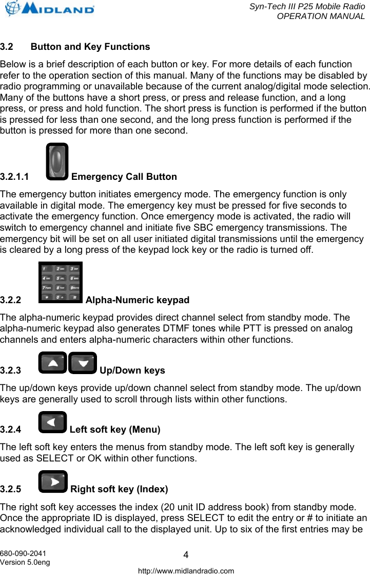  Syn-Tech III P25 Mobile Radio OPERATION MANUAL  680-090-2041 Version 5.0eng http://www.midlandradio.com 43.2  Button and Key Functions Below is a brief description of each button or key. For more details of each function refer to the operation section of this manual. Many of the functions may be disabled by radio programming or unavailable because of the current analog/digital mode selection. Many of the buttons have a short press, or press and release function, and a long press, or press and hold function. The short press is function is performed if the button is pressed for less than one second, and the long press function is performed if the button is pressed for more than one second. 3.2.1.1   Emergency Call Button The emergency button initiates emergency mode. The emergency function is only available in digital mode. The emergency key must be pressed for five seconds to activate the emergency function. Once emergency mode is activated, the radio will switch to emergency channel and initiate five SBC emergency transmissions. The emergency bit will be set on all user initiated digital transmissions until the emergency is cleared by a long press of the keypad lock key or the radio is turned off. 3.2.2  Alpha-Numeric keypad The alpha-numeric keypad provides direct channel select from standby mode. The alpha-numeric keypad also generates DTMF tones while PTT is pressed on analog channels and enters alpha-numeric characters within other functions. 3.2.3   Up/Down keys The up/down keys provide up/down channel select from standby mode. The up/down keys are generally used to scroll through lists within other functions. 3.2.4   Left soft key (Menu) The left soft key enters the menus from standby mode. The left soft key is generally used as SELECT or OK within other functions. 3.2.5   Right soft key (Index) The right soft key accesses the index (20 unit ID address book) from standby mode. Once the appropriate ID is displayed, press SELECT to edit the entry or # to initiate an acknowledged individual call to the displayed unit. Up to six of the first entries may be 