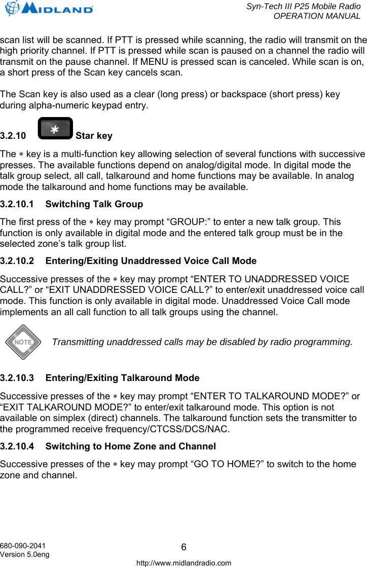  Syn-Tech III P25 Mobile Radio OPERATION MANUAL  680-090-2041 Version 5.0eng http://www.midlandradio.com 6scan list will be scanned. If PTT is pressed while scanning, the radio will transmit on the high priority channel. If PTT is pressed while scan is paused on a channel the radio will transmit on the pause channel. If MENU is pressed scan is canceled. While scan is on, a short press of the Scan key cancels scan.  The Scan key is also used as a clear (long press) or backspace (short press) key during alpha-numeric keypad entry. 3.2.10   Star key The ∗ key is a multi-function key allowing selection of several functions with successive presses. The available functions depend on analog/digital mode. In digital mode the talk group select, all call, talkaround and home functions may be available. In analog mode the talkaround and home functions may be available. 3.2.10.1  Switching Talk Group The first press of the ∗ key may prompt “GROUP:” to enter a new talk group. This function is only available in digital mode and the entered talk group must be in the selected zone’s talk group list. 3.2.10.2  Entering/Exiting Unaddressed Voice Call Mode Successive presses of the ∗ key may prompt “ENTER TO UNADDRESSED VOICE CALL?” or “EXIT UNADDRESSED VOICE CALL?” to enter/exit unaddressed voice call mode. This function is only available in digital mode. Unaddressed Voice Call mode implements an all call function to all talk groups using the channel.  Transmitting unaddressed calls may be disabled by radio programming. 3.2.10.3  Entering/Exiting Talkaround Mode Successive presses of the ∗ key may prompt “ENTER TO TALKAROUND MODE?” or “EXIT TALKAROUND MODE?” to enter/exit talkaround mode. This option is not available on simplex (direct) channels. The talkaround function sets the transmitter to the programmed receive frequency/CTCSS/DCS/NAC.  3.2.10.4  Switching to Home Zone and Channel Successive presses of the ∗ key may prompt “GO TO HOME?” to switch to the home zone and channel. 