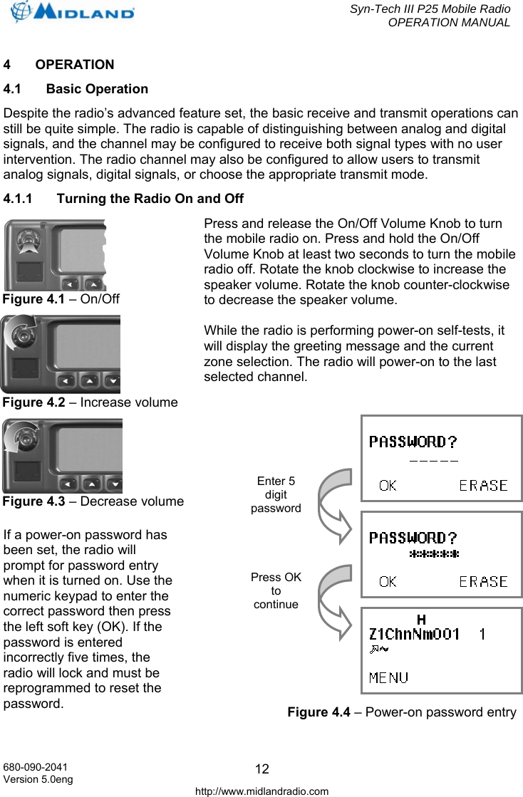  Syn-Tech III P25 Mobile Radio OPERATION MANUAL  680-090-2041 Version 5.0eng http://www.midlandradio.com 124 OPERATION 4.1 Basic Operation Despite the radio’s advanced feature set, the basic receive and transmit operations can still be quite simple. The radio is capable of distinguishing between analog and digital signals, and the channel may be configured to receive both signal types with no user intervention. The radio channel may also be configured to allow users to transmit analog signals, digital signals, or choose the appropriate transmit mode. 4.1.1  Turning the Radio On and Off Press and release the On/Off Volume Knob to turn the mobile radio on. Press and hold the On/Off Volume Knob at least two seconds to turn the mobile radio off. Rotate the knob clockwise to increase the speaker volume. Rotate the knob counter-clockwise to decrease the speaker volume.  While the radio is performing power-on self-tests, it will display the greeting message and the current zone selection. The radio will power-on to the last selected channel.   If a power-on password has been set, the radio will prompt for password entry when it is turned on. Use the numeric keypad to enter the correct password then press the left soft key (OK). If the password is entered incorrectly five times, the radio will lock and must be reprogrammed to reset the password.  Figure 4.2 – Increase volumeFigure 4.1 – On/Off Figure 4.3 – Decrease volume    Enter 5 digit password Press OK to continue Figure 4.4 – Power-on password entry 